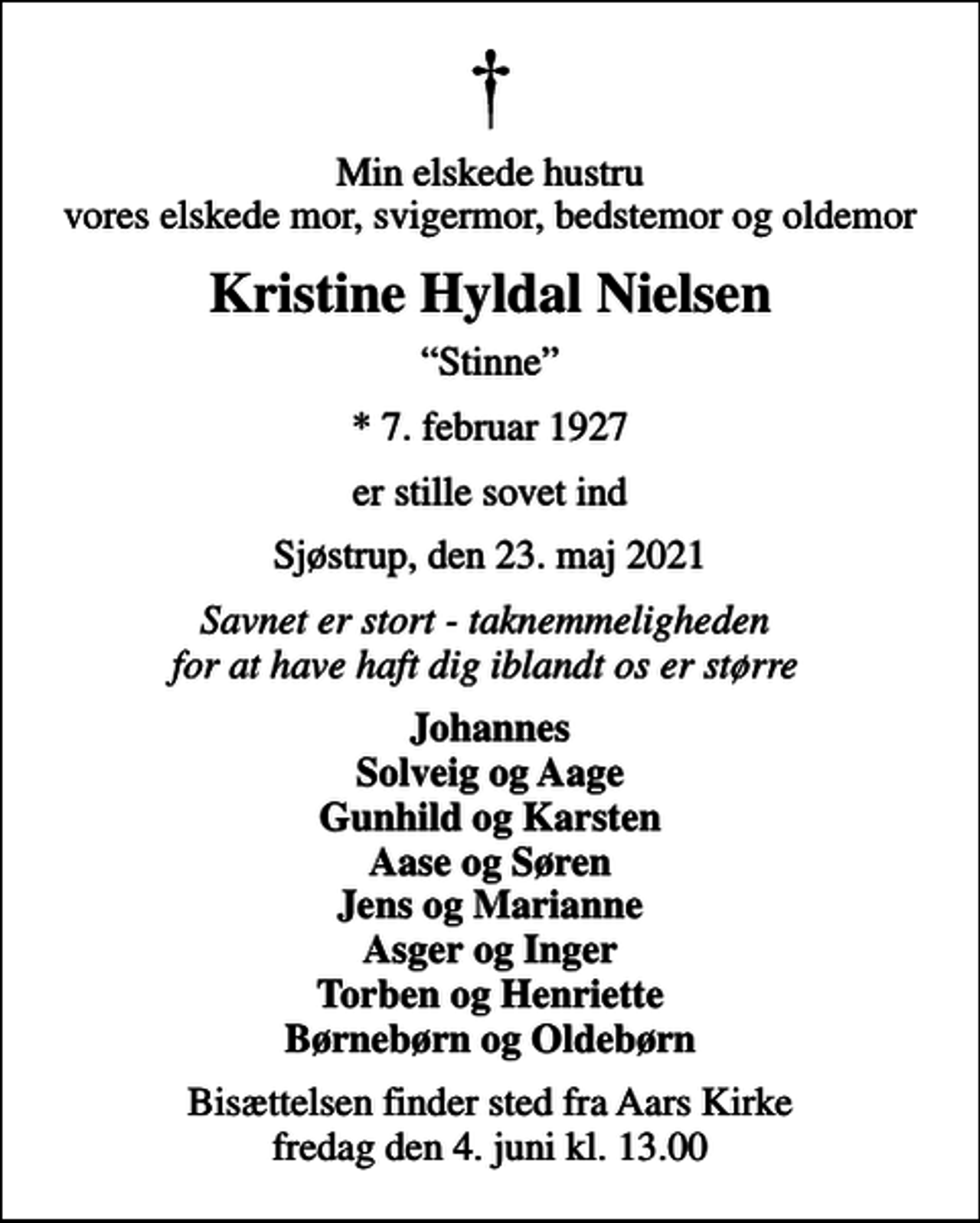 <p>Min elskede hustru vores elskede mor, svigermor, bedstemor og oldemor<br />Kristine Hyldal Nielsen<br />Stinne<br />* 7. februar 1927<br />er stille sovet ind<br />Sjøstrup, den 23. maj 2021<br />Savnet er stort - taknemmeligheden for at have haft dig iblandt os er større<br />Johannes Solveig og Aage Gunhild og Karsten Aase og Søren Jens og Marianne Asger og Inger Torben og Henriette Børnebørn og Oldebørn<br />Bisættelsen finder sted fra Aars Kirke fredag den 4. juni kl. 13.00</p>
