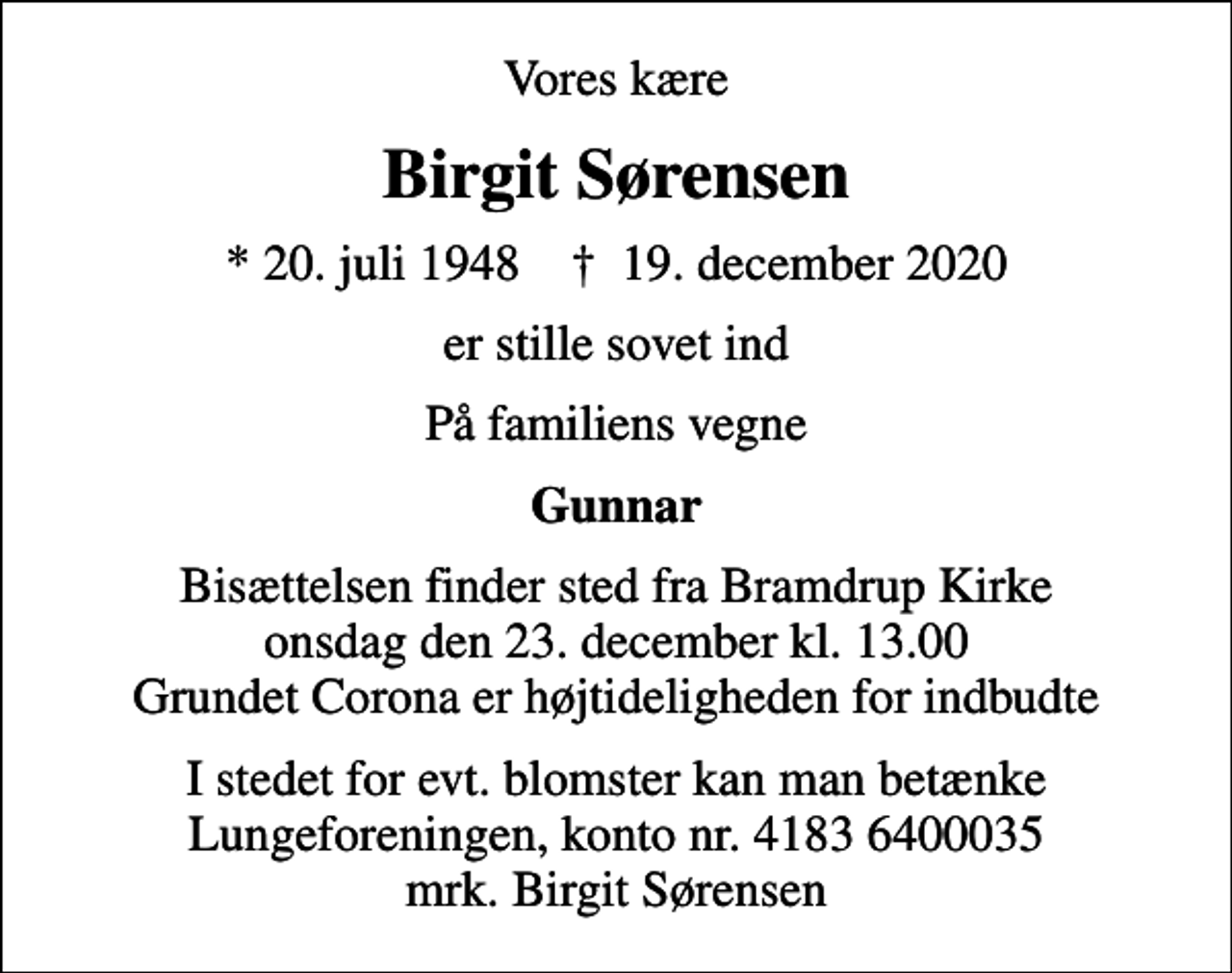 <p>Vores kære<br />Birgit Sørensen<br />* 20. juli 1948 ✝ 19. december 2020<br />er stille sovet ind<br />På familiens vegne<br />Gunnar<br />Bisættelsen finder sted fra Bramdrup Kirke onsdag den 23. december kl. 13.00 Grundet Corona er højtideligheden for indbudte<br />I stedet for evt. blomster kan man betænke<br />Lungeforeningen kontonr.41836400035mrk. Birgit<br />Sørensen</p>