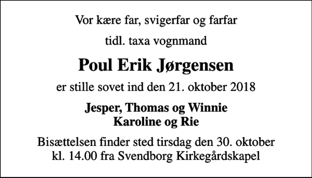 <p>Vor kære far, svigerfar og farfar<br />tidl. taxa vognmand<br />Poul Erik Jørgensen<br />er stille sovet ind den 21. oktober 2018<br />Jesper, Thomas og Winnie Karoline og Rie<br />Bisættelsen finder sted tirsdag den 30. oktober kl. 14.00 fra Svendborg Kirkegårdskapel</p>