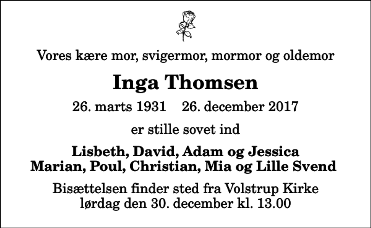 <p>Vores kære mor, svigermor, mormor og oldemor<br />Inga Thomsen<br />26. marts 1931 26. december 2017<br />er stille sovet ind<br />Lisbeth, David, Adam og Jessica Marian, Poul, Christian, Mia og Lille Svend<br />Bisættelsen finder sted fra Volstrup Kirke lørdag den 30. december kl. 13.00</p>