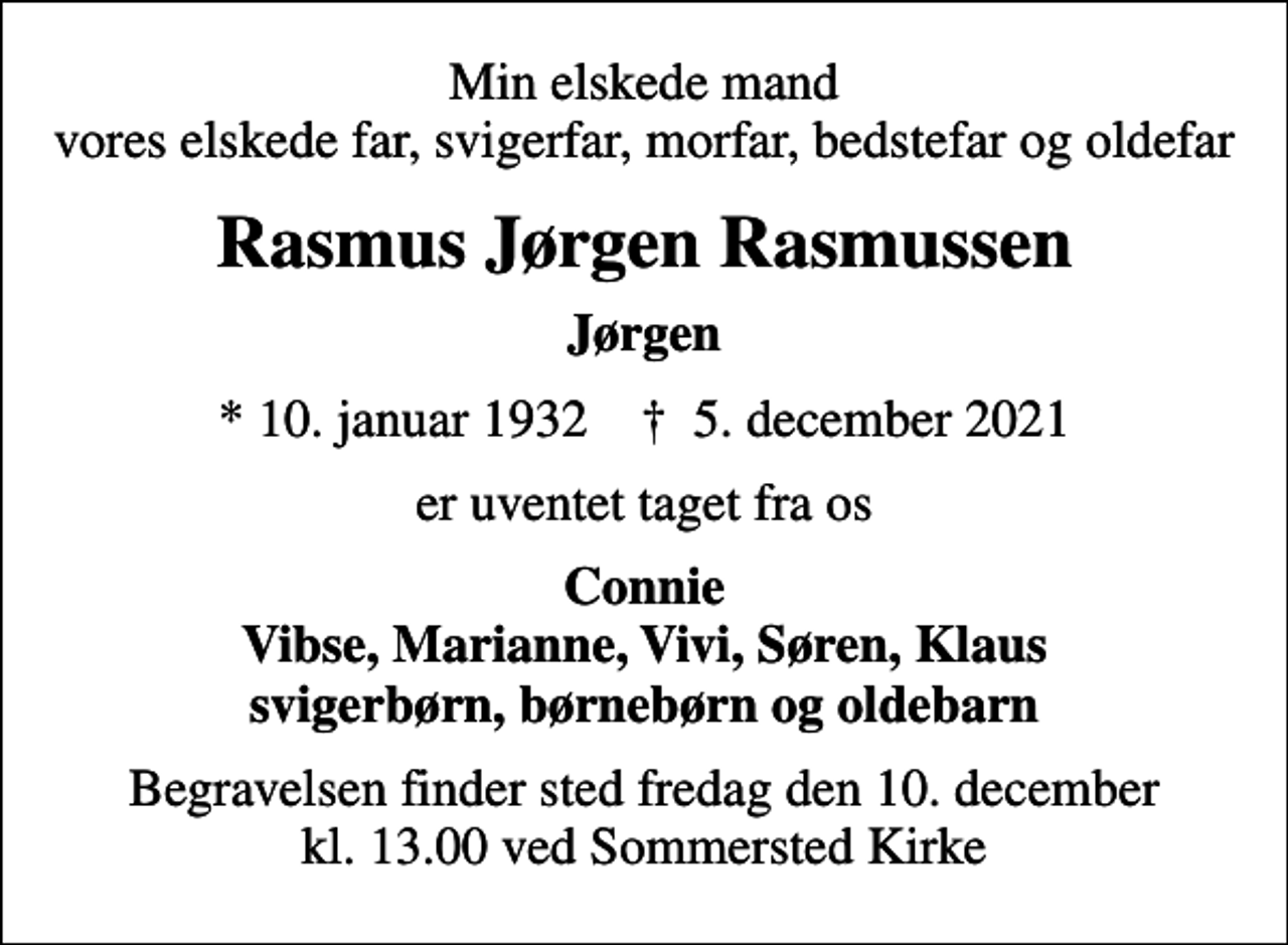<p>Min elskede mand vores elskede far, svigerfar, morfar, bedstefar og oldefar<br />Rasmus Jørgen Rasmussen<br />Jørgen<br />* 10. januar 1932 ✝ 5. december 2021<br />er uventet taget fra os<br />Connie Vibse, Marianne, Vivi, Søren, Klaus svigerbørn, børnebørn og oldebarn<br />Begravelsen finder sted fredag den 10. december kl. 13.00 ved Sommersted Kirke</p>