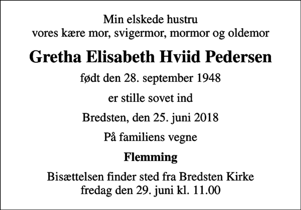 <p>Min elskede hustru vores kære mor, svigermor, mormor og oldemor<br />Gretha Elisabeth Hviid Pedersen<br />født den 28. september 1948<br />er stille sovet ind<br />Bredsten, den 25. juni 2018<br />På familiens vegne<br />Flemming<br />Bisættelsen finder sted fra Bredsten Kirke fredag den 29. juni kl. 11.00</p>