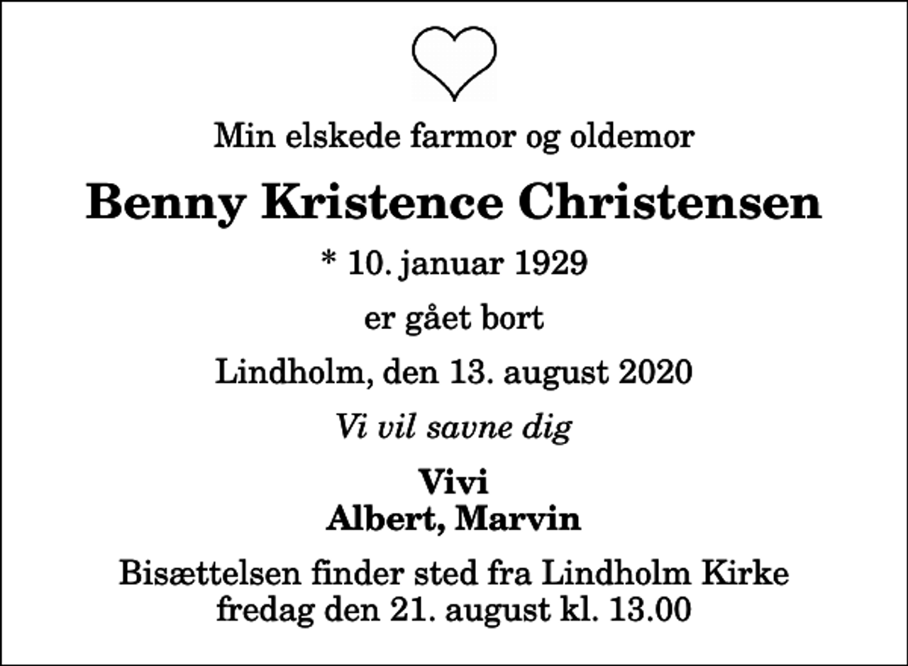 <p>Min elskede farmor og oldemor<br />Benny Kristence Christensen<br />* 10. januar 1929<br />er gået bort<br />Lindholm, den 13. august 2020<br />Vi vil savne dig<br />Vivi Albert, Marvin<br />Bisættelsen finder sted fra Lindholm Kirke fredag den 21. august kl. 13.00</p>