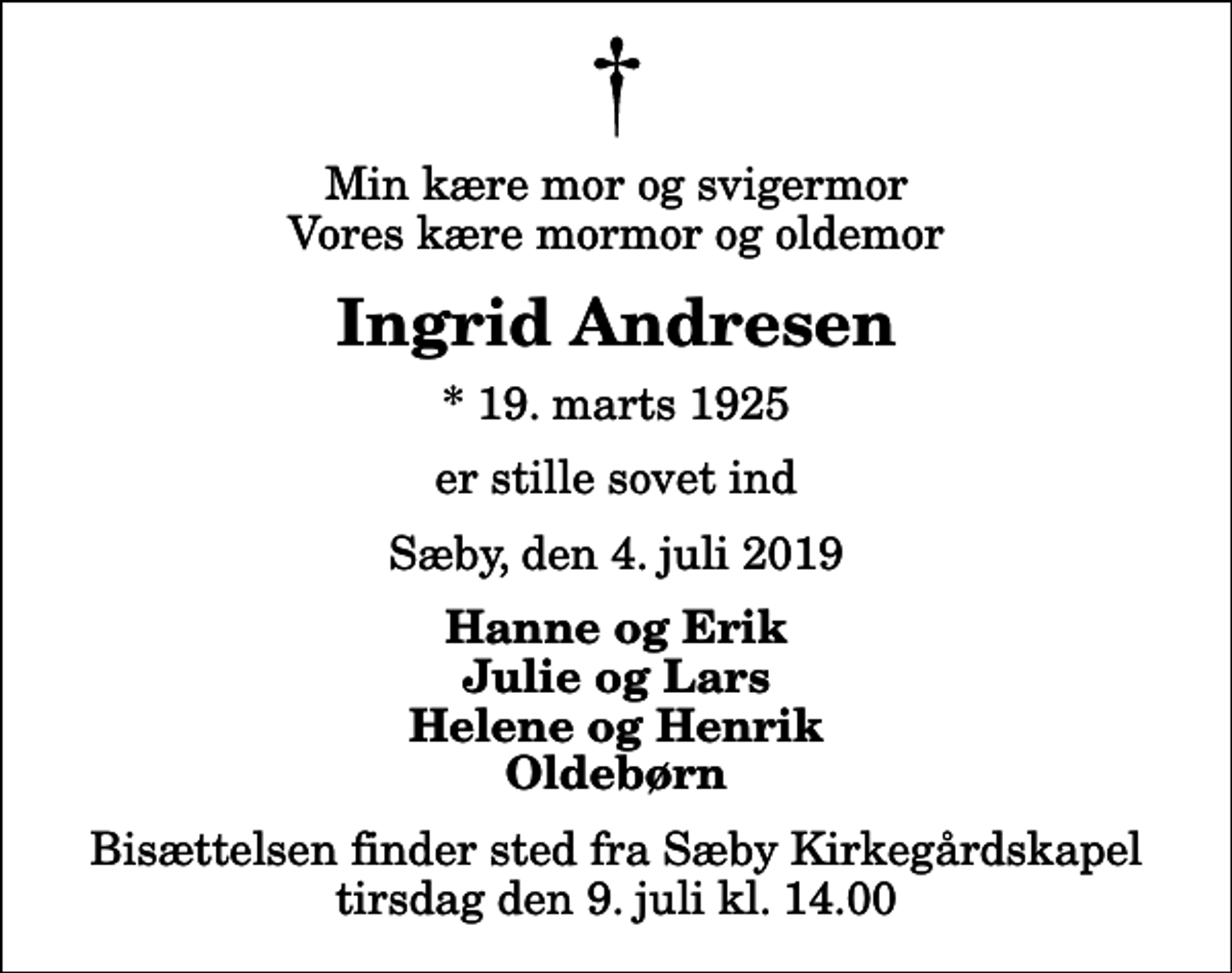 <p>Min kære mor og svigermor Vores kære mormor og oldemor<br />Ingrid Andresen<br />* 19. marts 1925<br />er stille sovet ind<br />Sæby, den 4. juli 2019<br />Hanne og Erik Julie og Lars Helene og Henrik Oldebørn<br />Bisættelsen finder sted fra Sæby Kirkegårdskapel tirsdag den 9. juli kl. 14.00</p>