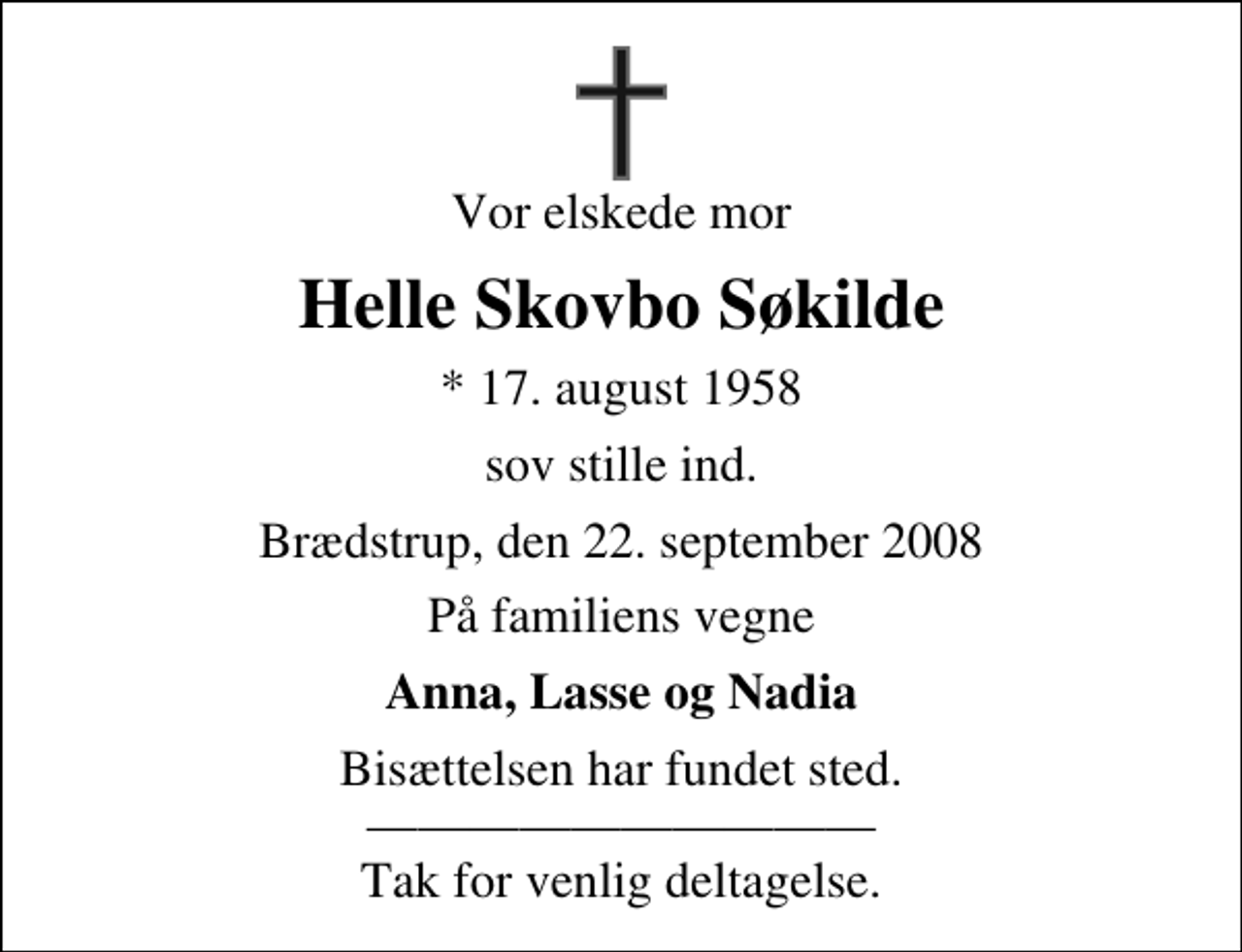 <p>Vor elskede mor<br />Helle Skovbo Søkilde<br />* 17. august 1958<br />sov stille ind.<br />Brædstrup, den 22. september 2008<br />På familiens vegne<br />Anna, Lasse og Nadia<br />Bisættelsen har fundet sted. Tak for venlig deltagelse.</p>