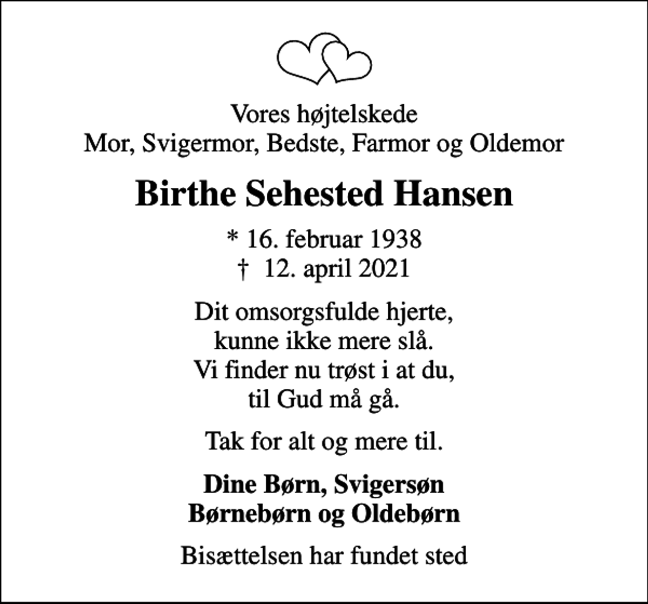 <p>Vores højtelskede Mor, Svigermor, Bedste, Farmor og Oldemor<br />Birthe Sehested Hansen<br />* 16. februar 1938<br />✝ 12. april 2021<br />Dit omsorgsfulde hjerte, kunne ikke mere slå. Vi finder nu trøst i at du, til Gud må gå.<br />Tak for alt og mere til.<br />Dine Børn, Svigersøn Børnebørn og Oldebørn<br />Bisættelsen har fundet sted</p>