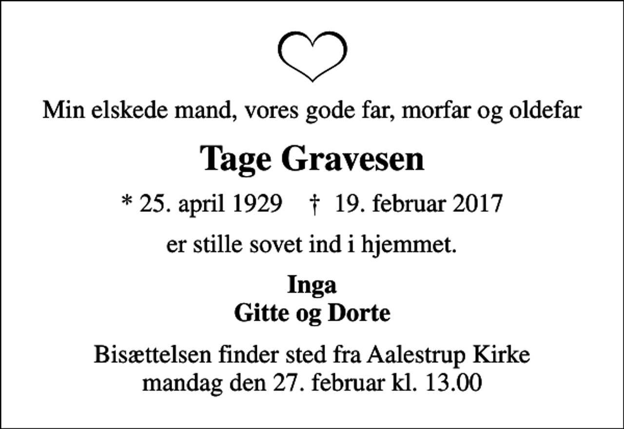 <p>Min elskede mand, vores gode far, morfar og oldefar<br />Tage Gravesen<br />* 25. april 1929 ✝ 19. februar 2017<br />er stille sovet ind i hjemmet.<br />Inga Gitte og Dorte<br />Bisættelsen finder sted fra Aalestrup Kirke mandag den 27. februar kl. 13.00</p>