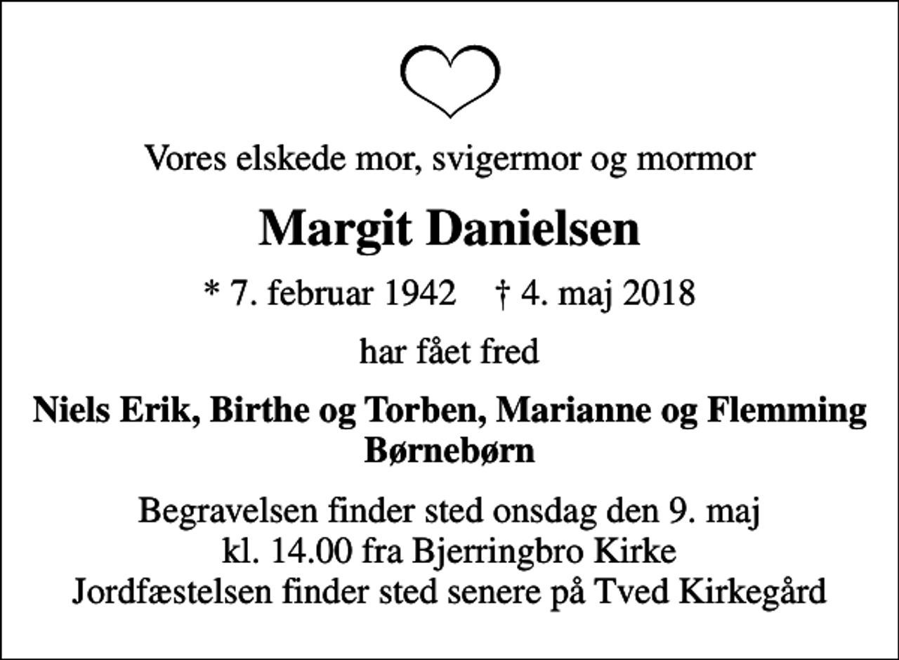 <p>Vores elskede mor, svigermor og mormor<br />Margit Danielsen<br />* 7. februar 1942 ✝ 4. maj 2018<br />har fået fred<br />Niels Erik, Birthe og Torben, Marianne og Flemming Børnebørn<br />Begravelsen finder sted onsdag den 9. maj kl. 14.00 fra Bjerringbro Kirke Jordfæstelsen finder sted senere på Tved Kirkegård</p>