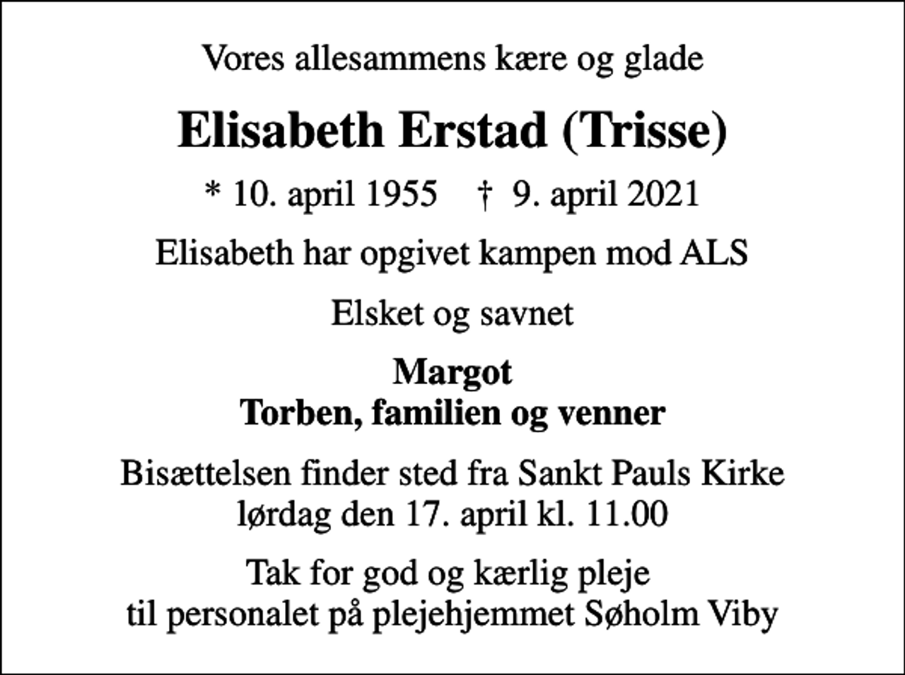 <p>Vores allesammens kære og glade<br />Elisabeth Erstad (Trisse)<br />* 10. april 1955 ✝ 9. april 2021<br />Elisabeth har opgivet kampen mod ALS<br />Elsket og savnet<br />Margot Torben, familien og venner<br />Bisættelsen finder sted fra Sankt Pauls Kirke lørdag den 17. april kl. 11.00<br />Tak for god og kærlig pleje til personalet på plejehjemmet Søholm Viby</p>