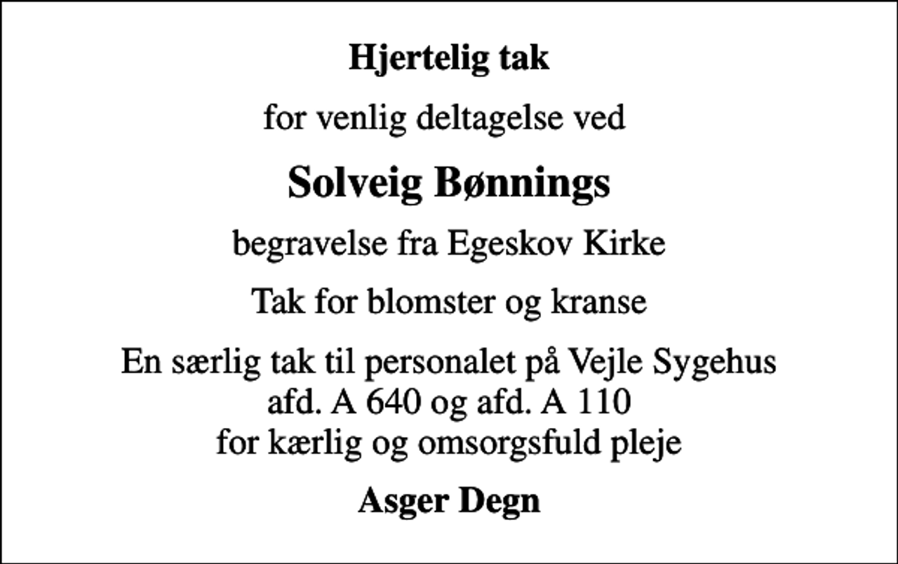 <p>Hjertelig tak<br />for venlig deltagelse ved<br />Solveig Bønnings<br />begravelse fra Egeskov Kirke<br />Tak for blomster og kranse<br />En særlig tak til personalet på Vejle Sygehus afd. A 640 og afd. A 110 for kærlig og omsorgsfuld pleje<br />Asger Degn</p>