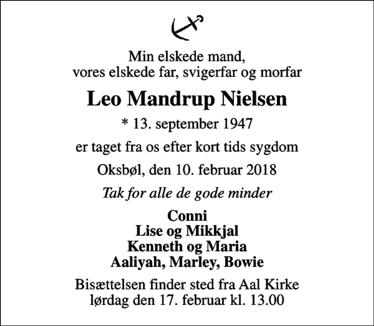 <p>Min elskede mand, vores elskede far, svigerfar og morfar<br />Leo Mandrup Nielsen<br />* 13. september 1947<br />er taget fra os efter kort tids sygdom<br />Oksbøl, den 10. februar 2018<br />Tak for alle de gode minder<br />Conni Lise og Mikkjal Kenneth og Maria Aaliyah, Marley, Bowie<br />Bisættelsen finder sted fra Aal Kirke lørdag den 17. februar kl. 13.00</p>