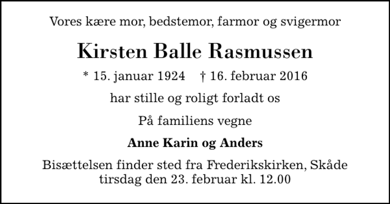 <p>Vores kære mor, bedstemor, farmor og svigermor<br />Kirsten Balle Rasmussen<br />* 15. januar 1924 ✝ 16. februar 2016<br />har stille og roligt forladt os<br />På familiens vegne<br />Anne Karin og Anders<br />Bisættelsen finder sted fra Frederikskirken, Skåde tirsdag den 23. februar kl. 12.00</p>