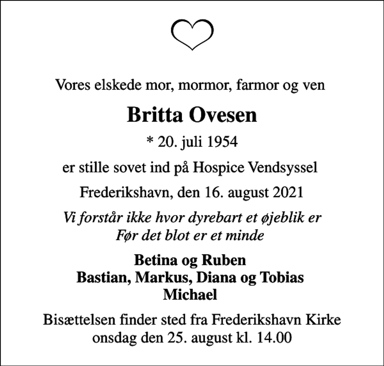 <p>Vores elskede mor, mormor, farmor og ven<br />Britta Ovesen<br />* 20. juli 1954<br />er stille sovet ind på Hospice Vendsyssel<br />Frederikshavn, den 16. august 2021<br />Vi forstår ikke hvor dyrebart et øjeblik er Før det blot er et minde<br />Betina og Ruben Bastian, Markus, Diana og Tobias Michael<br />Bisættelsen finder sted fra Frederikshavn Kirke onsdag den 25. august kl. 14.00</p>