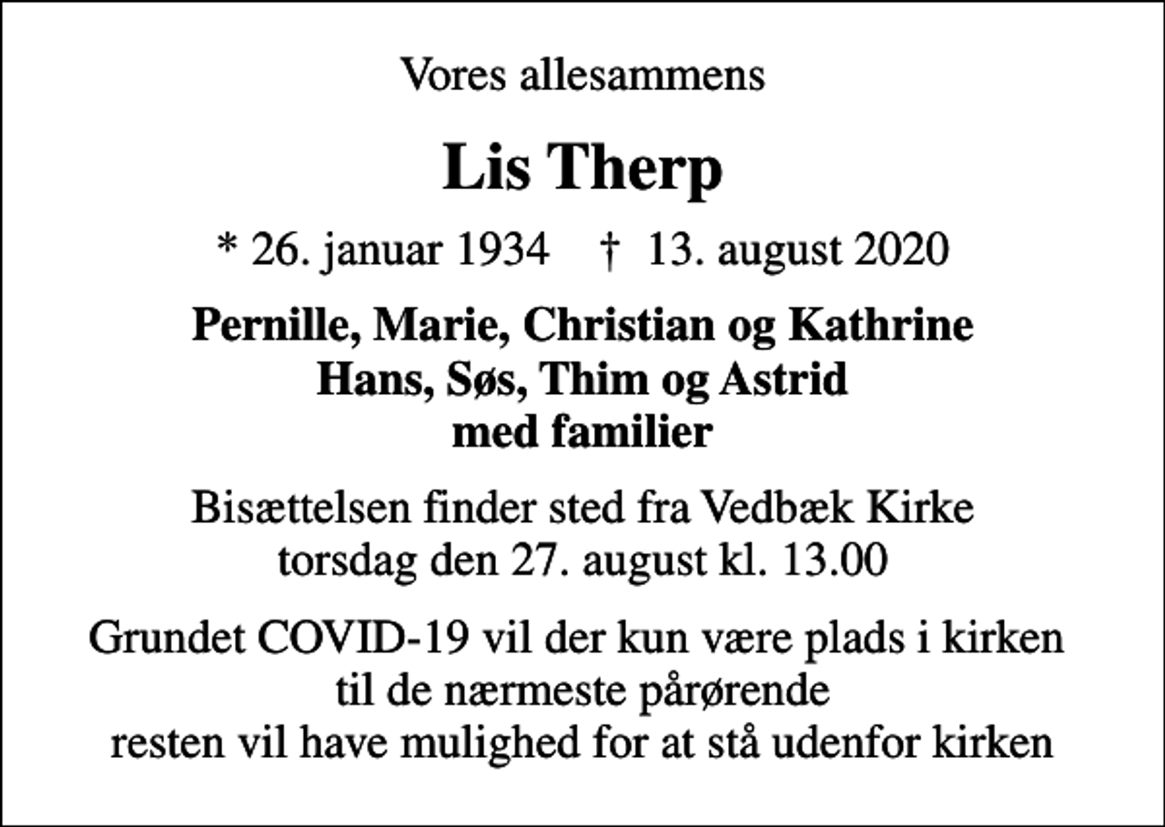 <p>Vores allesammens<br />Lis Therp<br />* 26. januar 1934 ✝ 13. august 2020<br />Pernille, Marie, Christian og Kathrine Hans, Søs, Thim og Astrid med familier<br />Bisættelsen finder sted fra Vedbæk Kirke torsdag den 27. august kl. 13.00<br />Grundet COVID-19 vil der kun være plads i kirken til de nærmeste pårørende resten vil have mulighed for at stå udenfor kirken</p>