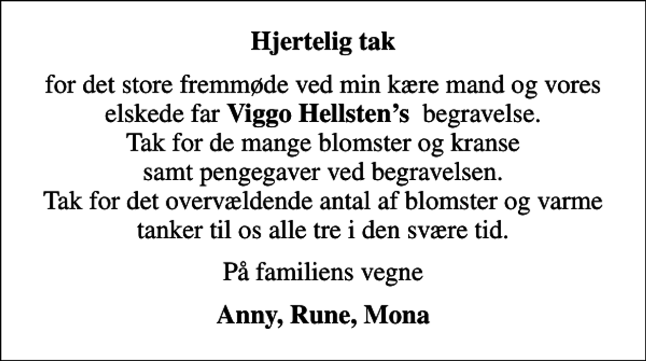<p>Hjertelig tak<br />for det store fremmøde ved min kære mand og vores elskede far <em>Viggo Hellstens</em> begravelse. Tak for de mange blomster og kranse samt pengegaver ved begravelsen. Tak for det overvældende antal af blomster og varme tanker til os alle tre i den svære tid.<br />På familiens vegne<br />Anny, Rune, Mona</p>
