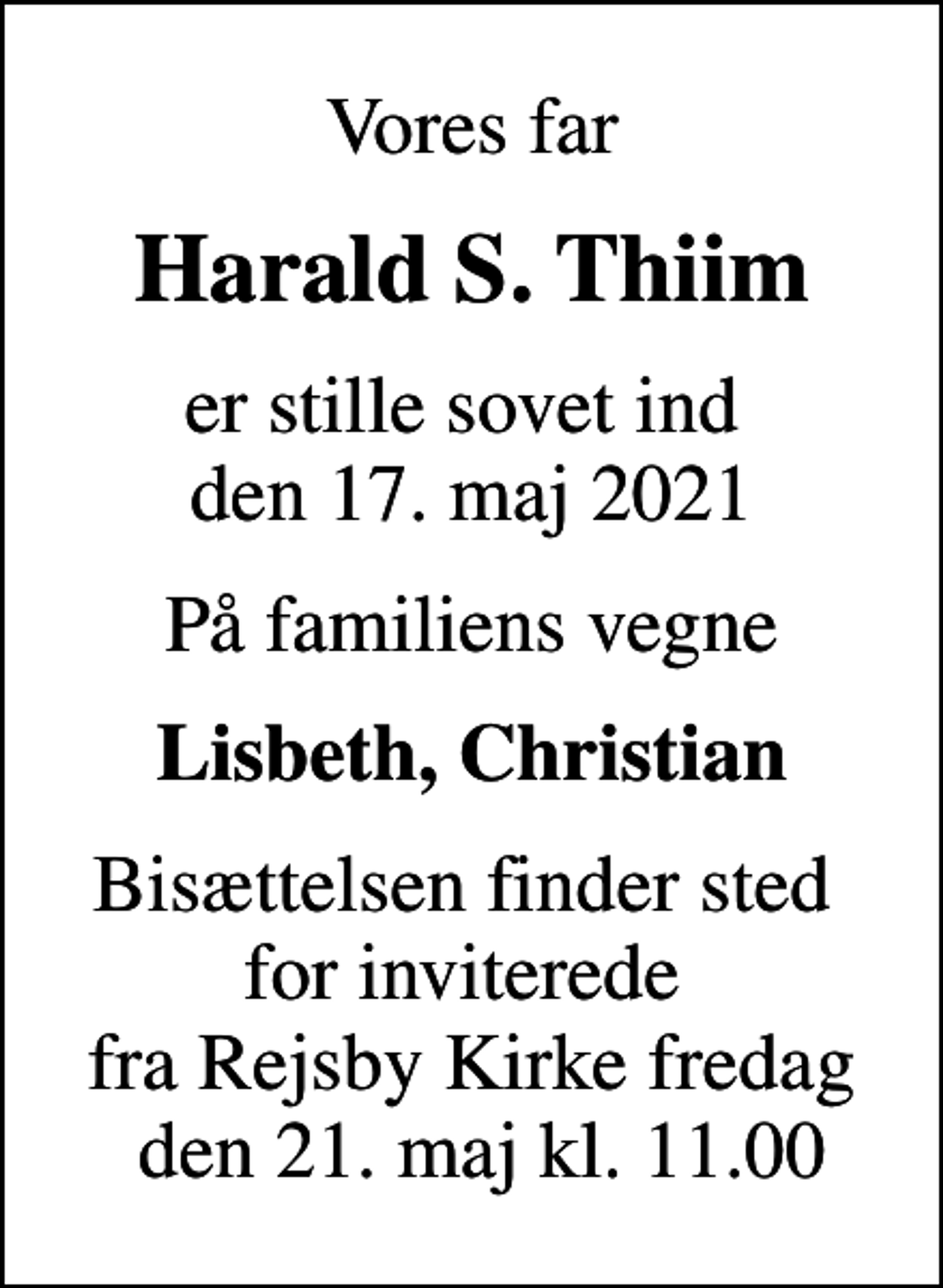 <p>Vores far<br />Harald S. Thiim<br />er stille sovet ind den 17. maj 2021<br />På familiens vegne<br />Lisbeth, Christian<br />Bisættelsen finder sted for inviterede fra Rejsby Kirke fredag den 21. maj kl. 11.00</p>