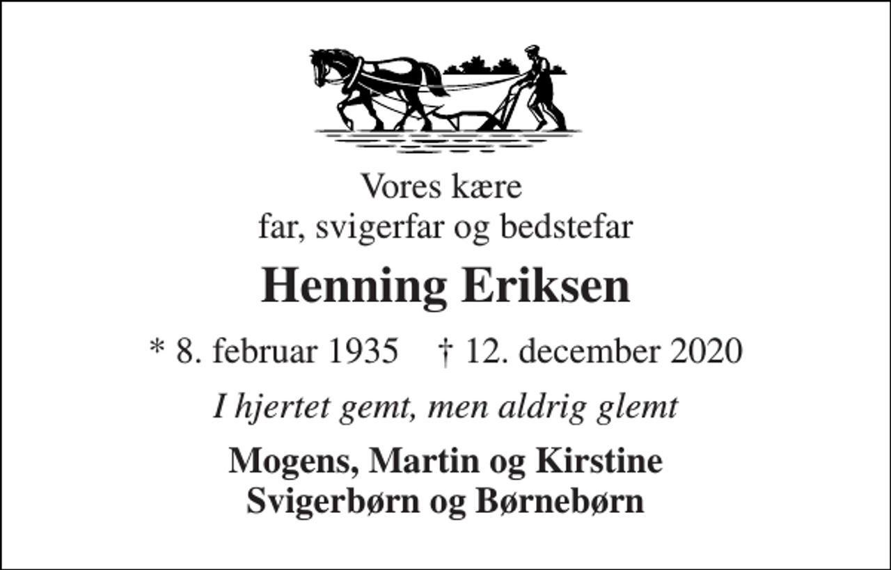 <p>Vores kære far, svigerfar og bedstefar<br />Henning Eriksen<br />*​ 8. februar 1935​ †​ 12. december 2020<br />I hjertet gemt, men aldrig glemt<br />Mogens, Martin og Kirstine Svigerbørn og Børnebørn</p>