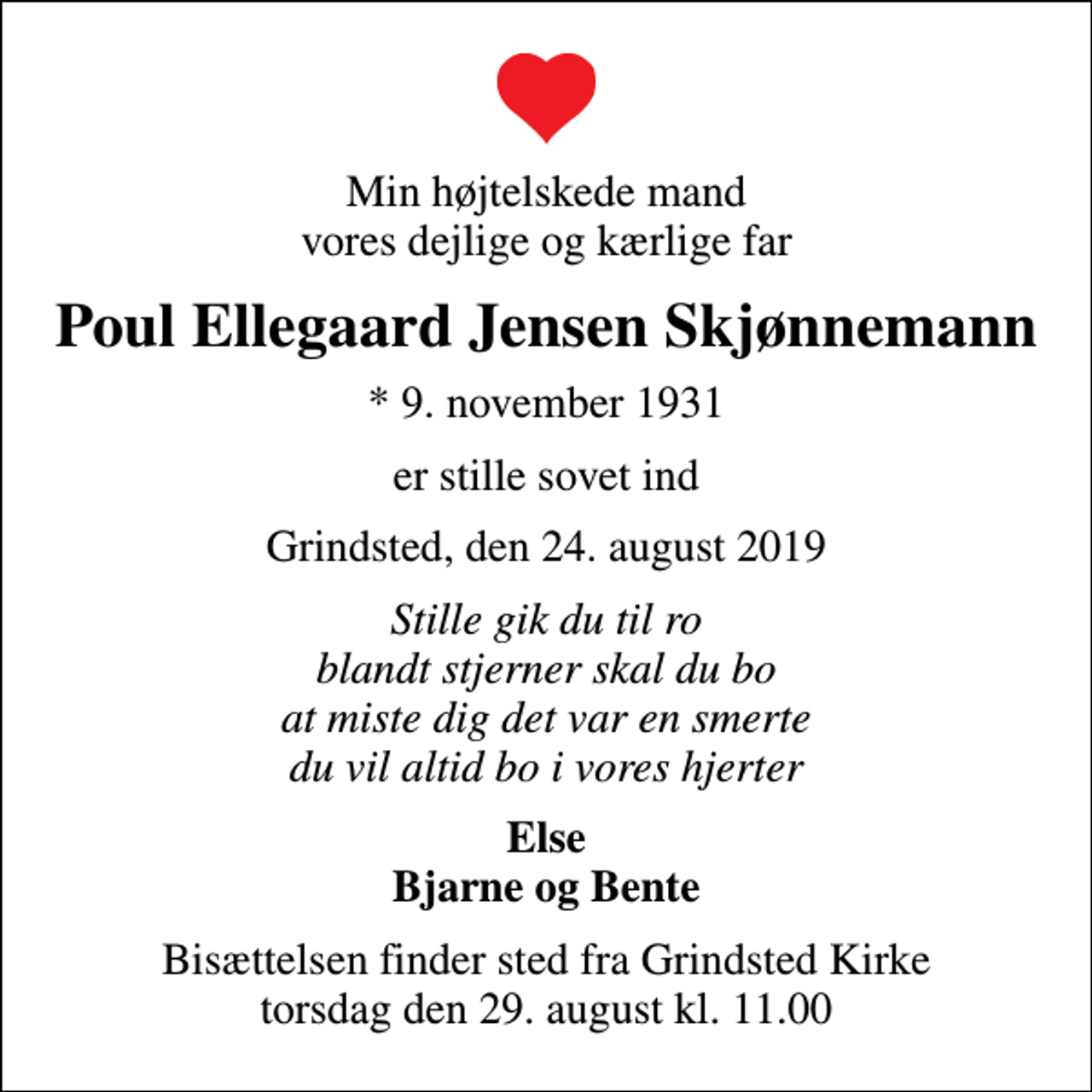 <p>Min højtelskede mand vores dejlige og kærlige far<br />Poul Ellegaard Jensen Skjønnemann<br />* 9. november 1931<br />er stille sovet ind<br />Grindsted, den 24. august 2019<br />Stille gik du til ro blandt stjerner skal du bo at miste dig det var en smerte du vil altid bo i vores hjerter<br />Else Bjarne og Bente<br />Bisættelsen finder sted fra Grindsted Kirke torsdag den 29. august kl. 11.00</p>