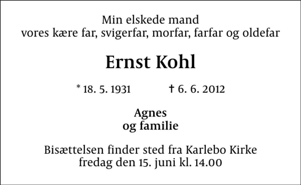 <p>Min elskede mand vores kære far, svigerfar, morfar, farfar og oldefar<br />Ernst Kohl<br />* 18. 5. 1931 ✝ 6. 6. 2012<br />Agnes og familie<br />Bisættelsen finder sted fra Karlebo Kirke fredag den 15. juni kl. 14.00</p>