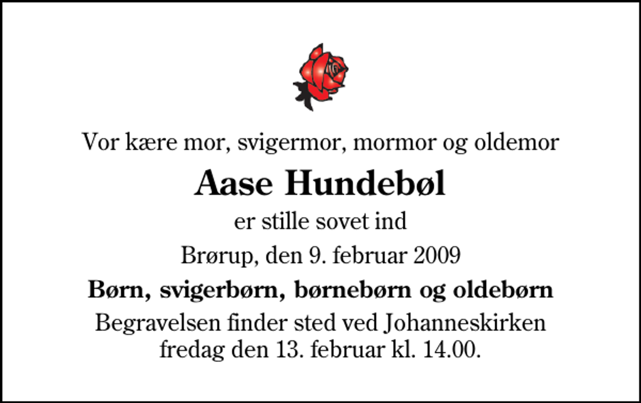 <p>Vor kære mor, svigermor, mormor og oldemor<br />Aase Hundebøl<br />er stille sovet ind<br />Brørup, den 9. februar 2009<br />Børn, svigerbørn, børnebørn og oldebørn<br />Begravelsen finder sted ved Johanneskirken fredag den 13. februar kl. 14.00</p>
