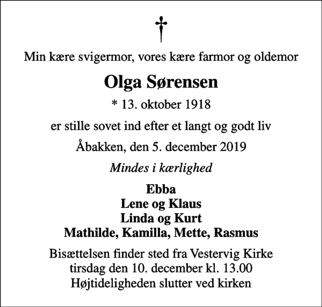 <p>Min kære svigermor, vores kære farmor og oldemor<br />Olga Sørensen<br />* 13. oktober 1918<br />er stille sovet ind efter et langt og godt liv<br />Åbakken, den 5. december 2019<br />Mindes i kærlighed<br />Ebba Lene og Klaus Linda og Kurt Mathilde, Kamilla, Mette, Rasmus<br />Bisættelsen finder sted fra Vestervig Kirke tirsdag den 10. december kl. 13.00 Højtideligheden slutter ved kirken</p>