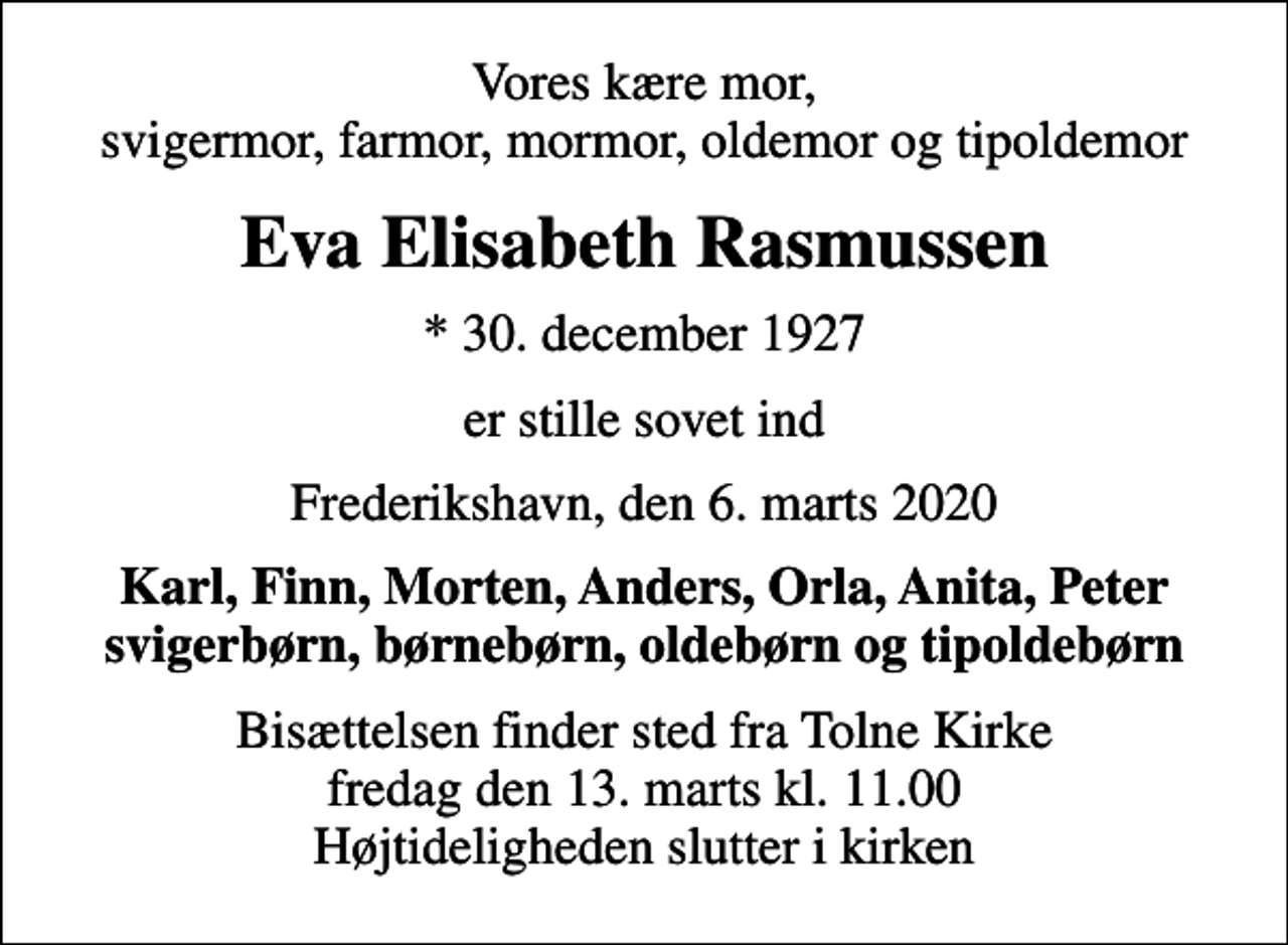 <p>Vores kære mor, svigermor, farmor, mormor, oldemor og tipoldemor<br />Eva Elisabeth Rasmussen<br />* 30. december 1927<br />er stille sovet ind<br />Frederikshavn, den 6. marts 2020<br />Karl, Finn, Morten, Anders, Orla, Anita, Peter svigerbørn, børnebørn, oldebørn og tipoldebørn<br />Bisættelsen finder sted fra Tolne Kirke fredag den 13. marts kl. 11.00 Højtideligheden slutter i kirken</p>