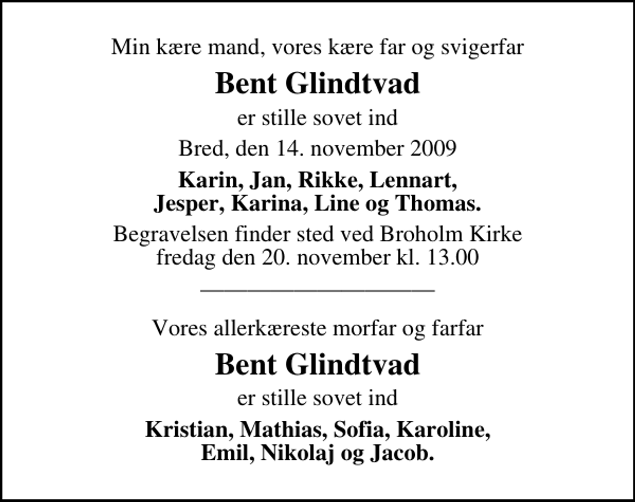 <p>Min kære mand, vores kære far og svigerfar<br />Bent Glindtvad<br />er stille sovet ind<br />Bred, den 14. november 2009<br />Karin, Jan, Rikke, Lennart, Jesper, Karina, Line og Thomas.<br />Begravelsen finder sted ved Broholm Kirke fredag den 20. november kl. 13.00<br />Vores allerkæreste morfar og farfar<br />Bent Glindtvad<br />er stille sovet ind<br />Kristian, Mathias, Sofia, Karoline, Emil, Nikolaj og Jacob.</p>