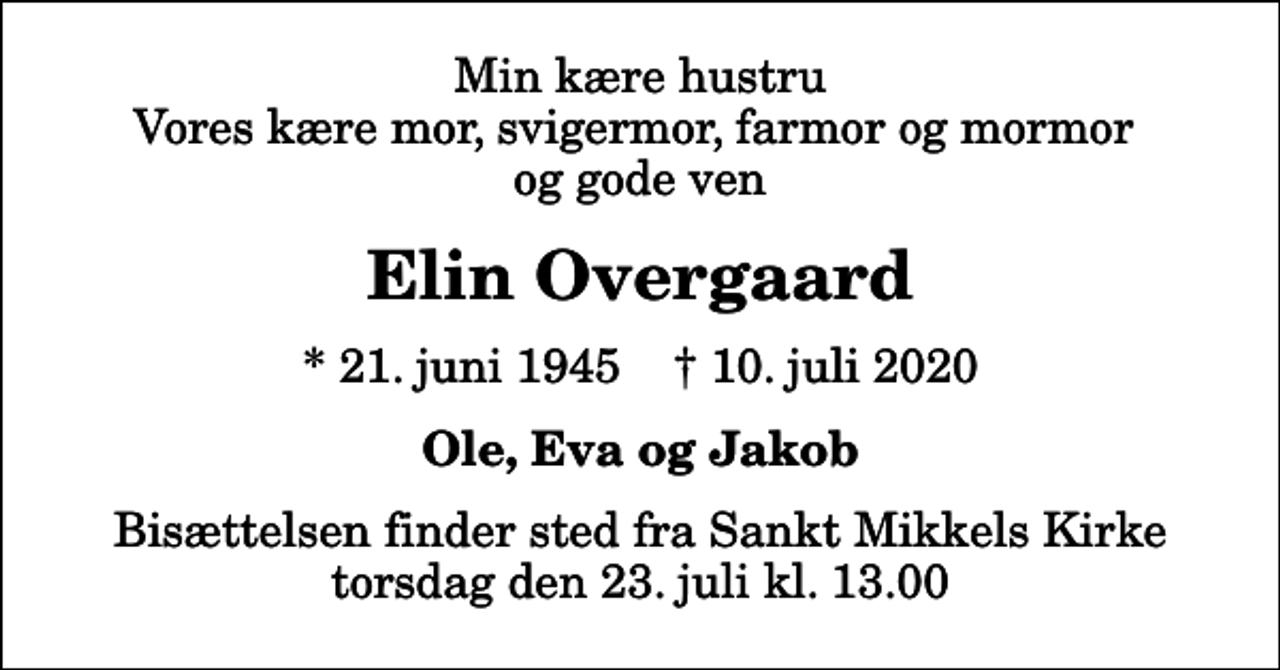 <p>Min kære hustru Vores kære mor, svigermor, farmor og mormor og gode ven<br />Elin Overgaard<br />* 21. juni 1945 ✝ 10. juli 2020<br />Ole, Eva og Jakob<br />Bisættelsen finder sted fra Sankt Mikkels Kirke torsdag den 23. juli kl. 13.00</p>