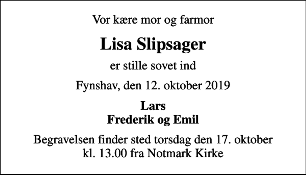 <p>Vor kære mor og farmor<br />Lisa Slipsager<br />er stille sovet ind<br />Fynshav, den 12. oktober 2019<br />Lars Frederik og Emil<br />Begravelsen finder sted torsdag den 17. oktober kl. 13.00 fra Notmark Kirke</p>