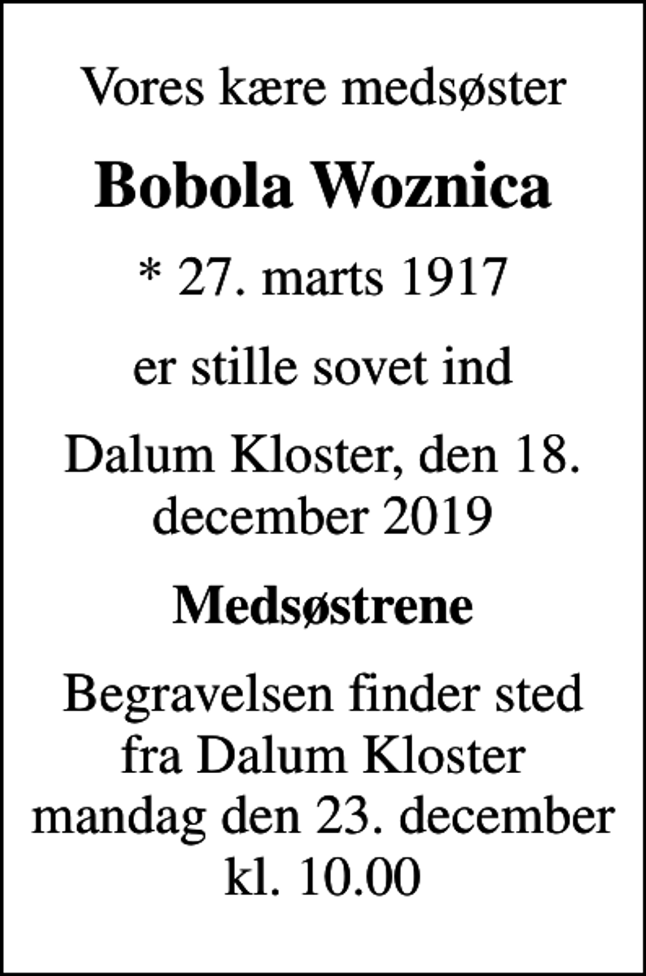 <p>Vores kære medsøster<br />Bobola Woznica<br />* 27. marts 1917<br />er stille sovet ind<br />Dalum Kloster, den 18. december 2019<br />Medsøstrene<br />Begravelsen finder sted fra Dalum Kloster mandag den 23. december kl. 10.00</p>