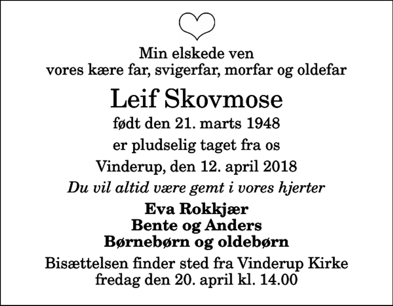 <p>Min elskede ven vores kære far, svigerfar, morfar og oldefar<br />Leif Skovmose<br />født den 21. marts 1948<br />er pludselig taget fra os<br />Vinderup, den 12. april 2018<br />Du vil altid være gemt i vores hjerter<br />Eva Rokkjær Bente og Anders Børnebørn og oldebørn<br />Bisættelsen finder sted fra Vinderup Kirke fredag den 20. april kl. 14.00</p>