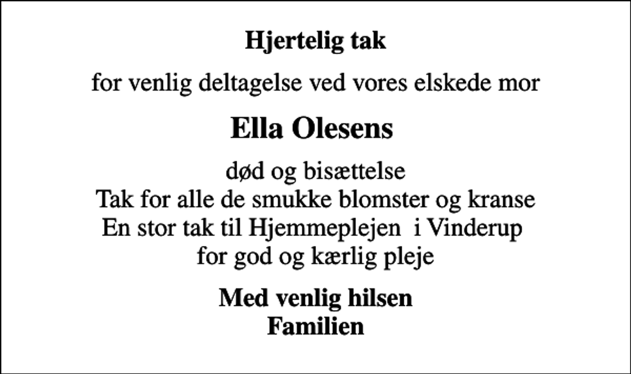 <p>Hjertelig tak<br />for venlig deltagelse ved vores elskede mor<br />Ella Olesens<br />død og bisættelse Tak for alle de smukke blomster og kranse En stor tak til Hjemmeplejen i Vinderup for god og kærlig pleje<br />Med venlig hilsen Familien</p>