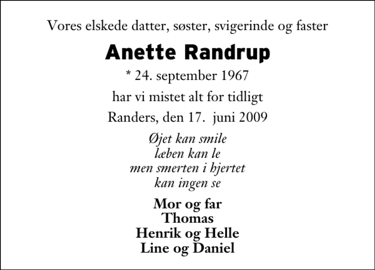 <p>Vores elskede datter, søster, svigerinde og faster<br />Anette Randrup<br />* 24. september 1967<br />har vi mistet alt for tidligt<br />Randers, den 17. juni 2009<br />Øjet kan smile læben kan le men smerten i hjertet kan ingen se<br />Mor og far Thomas Henrik og Helle Line og Daniel</p>