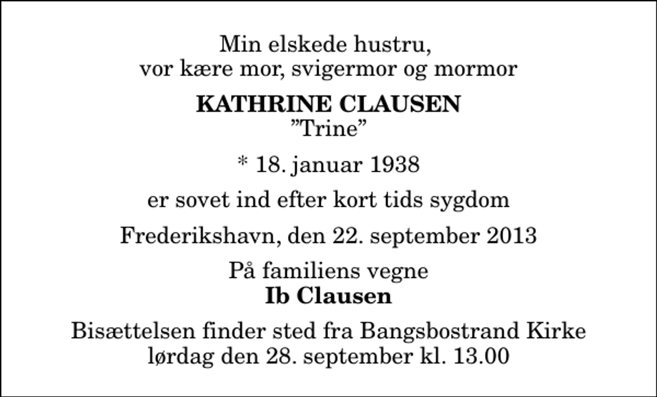 <p>Min elskede hustru, vor kære mor, svigermor og mormor<br />Kathrine Clausen<br />Trine<br />* 18. januar 1938<br />er sovet ind efter kort tids sygdom<br />Frederikshavn, den 22. september 2013<br />På familiens vegne<br />Ib Clausen<br />Bisættelsen finder sted fra Bangsbostrand Kirke lørdag den 28. september kl. 13.00</p>
