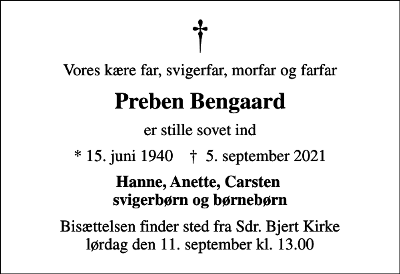 <p>Vores kære far, svigerfar, morfar og farfar<br />Preben Bengaard<br />er stille sovet ind<br />* 15. juni 1940 ✝ 5. september 2021<br />Hanne, Anette, Carsten svigerbørn og børnebørn<br />Bisættelsen finder sted fra Sdr. Bjert Kirke lørdag den 11. september kl. 13.00</p>