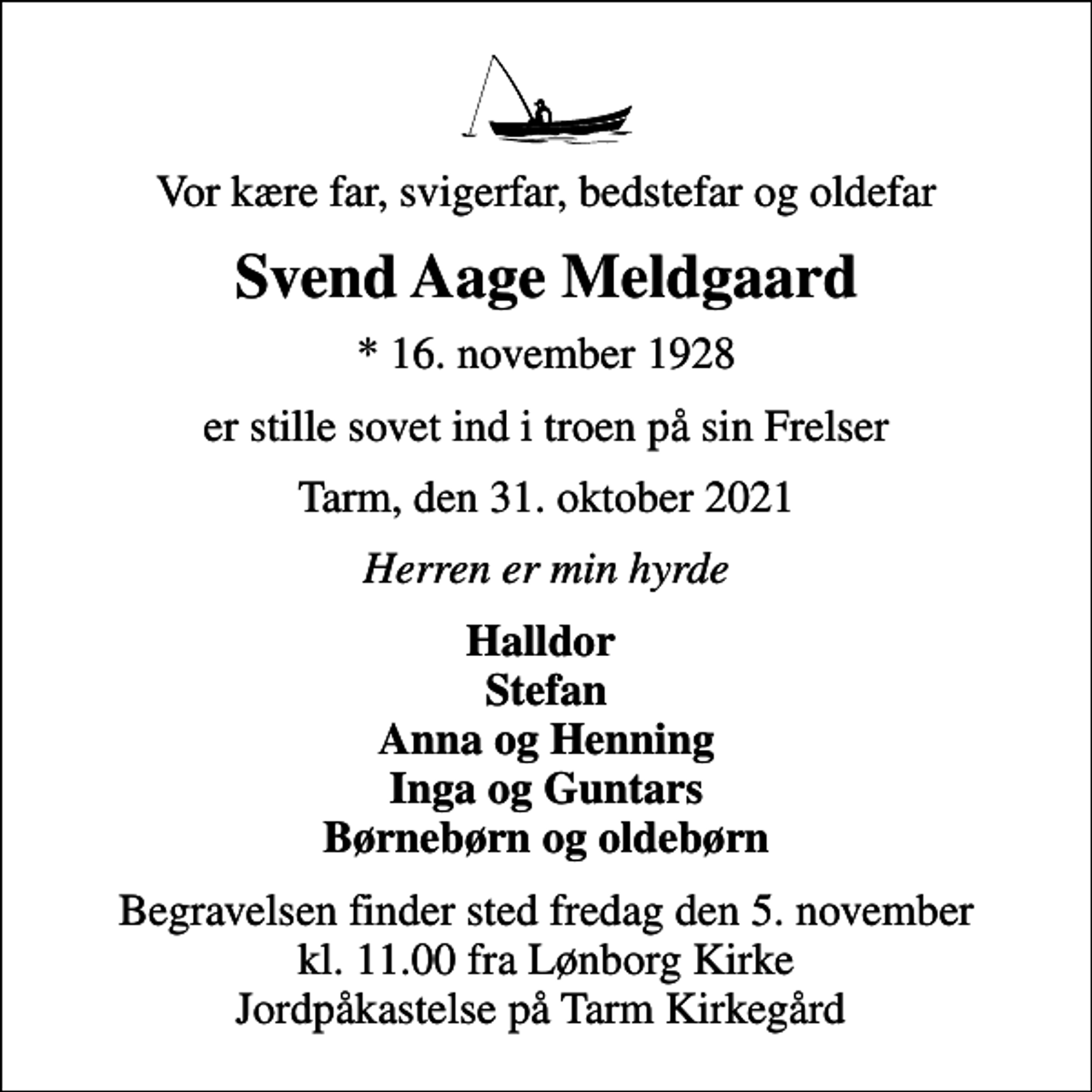 <p>Vor kære far, svigerfar, bedstefar og oldefar<br />Svend Aage Meldgaard<br />* 16. november 1928<br />er stille sovet ind i troen på sin Frelser<br />Tarm, den 31. oktober 2021<br />Herren er min hyrde<br />Halldor Stefan Anna og Henning Inga og Guntars Børnebørn og oldebørn<br />Begravelsen finder sted fredag den 5. november kl. 11.00 fra Lønborg Kirke Jordpåkastelse på Tarm Kirkegård</p>