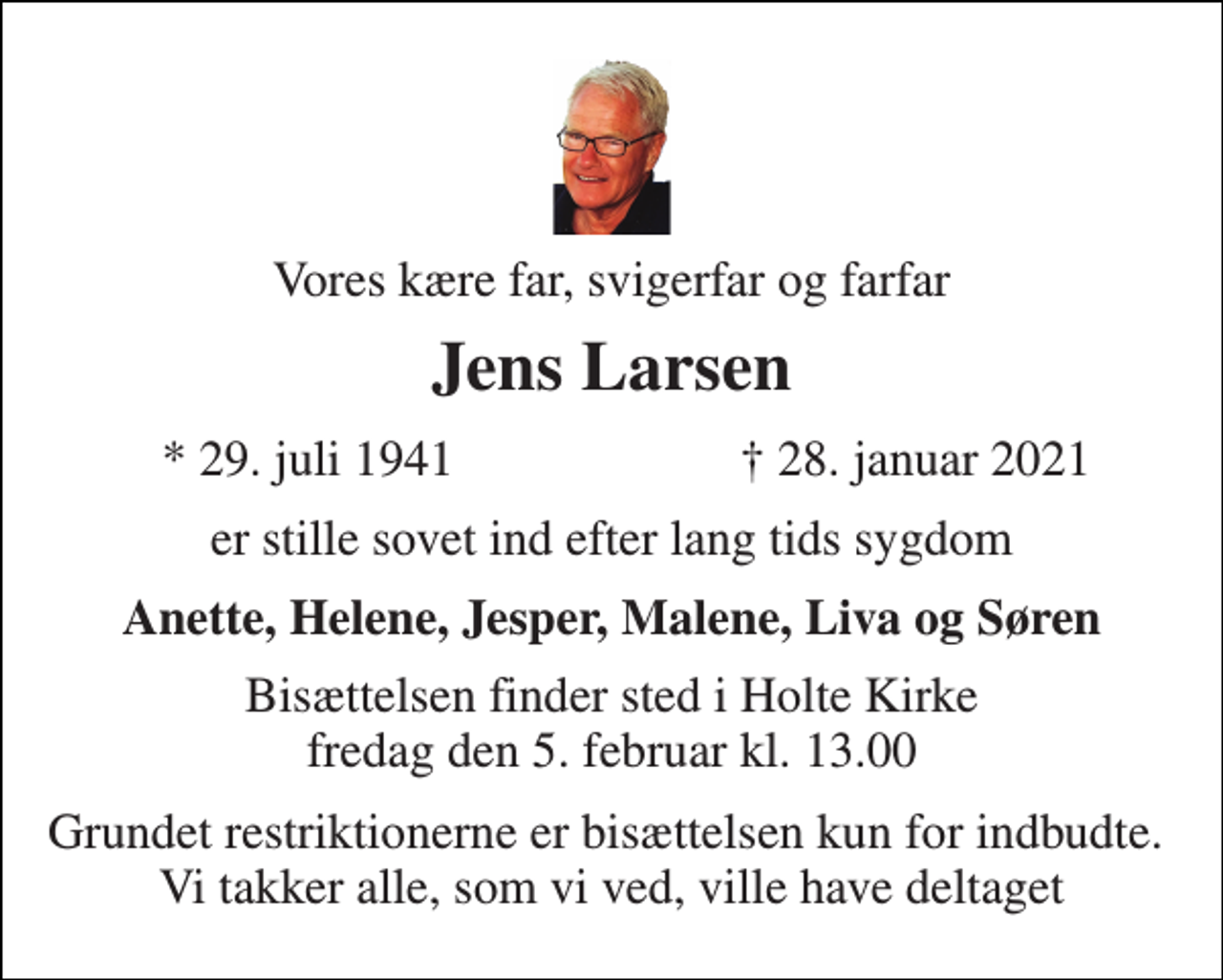 <p>Vores kære far, svigerfar og farfar<br />Jens Larsen<br />*​ 29. juli 1941<br />✝​ 28. januar 2021​<br />er stille sovet ind efter lang tids sygdom<br />Anette, Helene, Jesper, Malene, Liva og Søren<br />Bisættelsen finder sted i Holte Kirke fredag den 5. februar kl. 13.00<br />Grundet restriktionerne er bisættelsen kun for indbudte. Vi takker alle, som vi ved, ville have deltaget</p>
