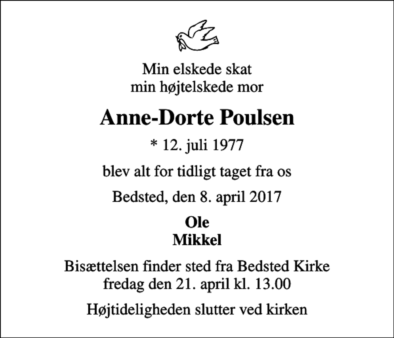 <p>Min elskede skat min højtelskede mor<br />Anne-Dorte Poulsen<br />* 12. juli 1977<br />blev alt for tidligt taget fra os<br />Bedsted, den 8. april 2017<br />Ole Mikkel<br />Bisættelsen finder sted fra Bedsted Kirke fredag den 21. april kl. 13.00<br />Højtideligheden slutter ved kirken</p>