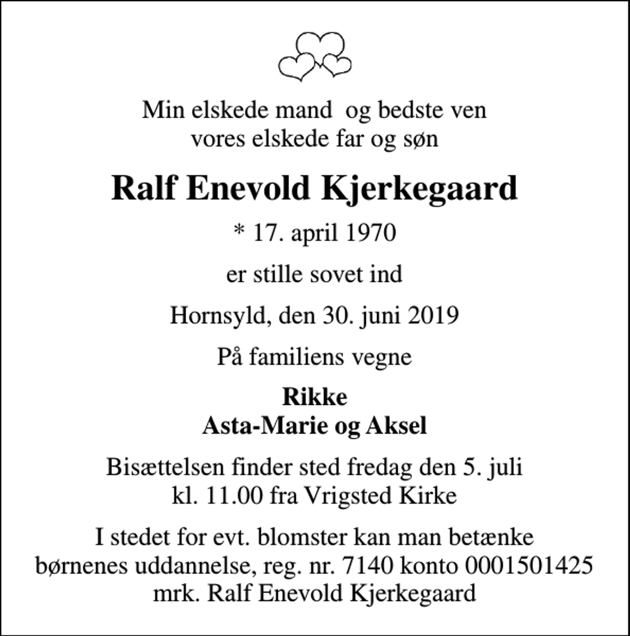 <p>Min elskede mand og bedste ven vores elskede far og søn<br />Ralf Enevold Kjerkegaard<br />* 17. april 1970<br />er stille sovet ind<br />Hornsyld, den 30. juni 2019<br />På familiens vegne<br />Rikke Asta-Marie og Aksel<br />Bisættelsen finder sted fredag den 5. juli kl. 11.00 fra Vrigsted Kirke<br />I stedet for evt. blomster kan man betænke børnenes uddannelse, reg. nr. 7140 konto 0001501425 mrk. Ralf Enevold Kjerkegaard</p>