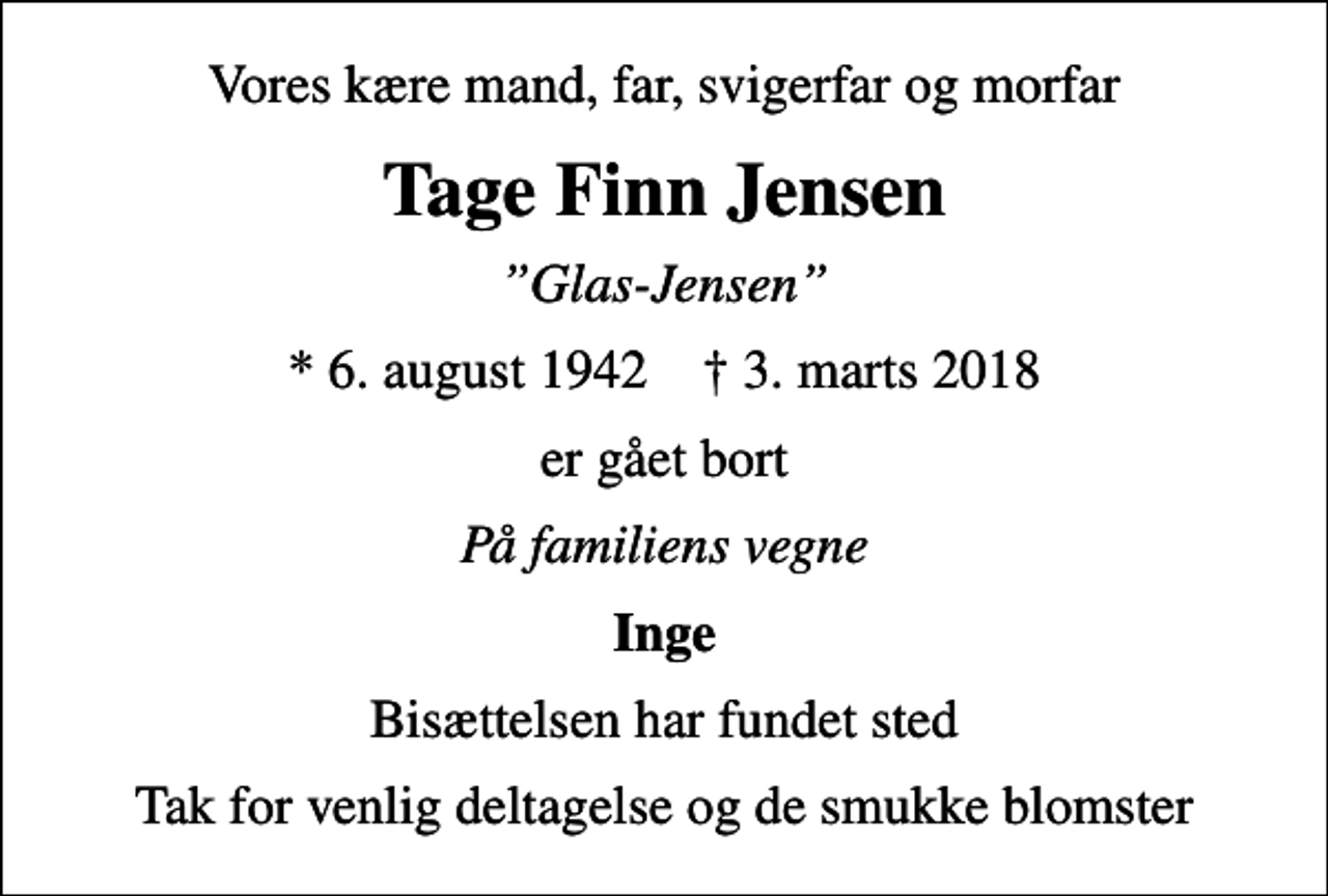 <p>Vores kære mand, far, svigerfar og morfar<br />Tage Finn Jensen<br />Glas-Jensen<br />* 6. august 1942 ✝ 3. marts 2018<br />er gået bort<br />På familiens vegne<br />Inge<br />Bisættelsen har fundet sted<br />Tak for venlig deltagelse og de smukke blomster</p>