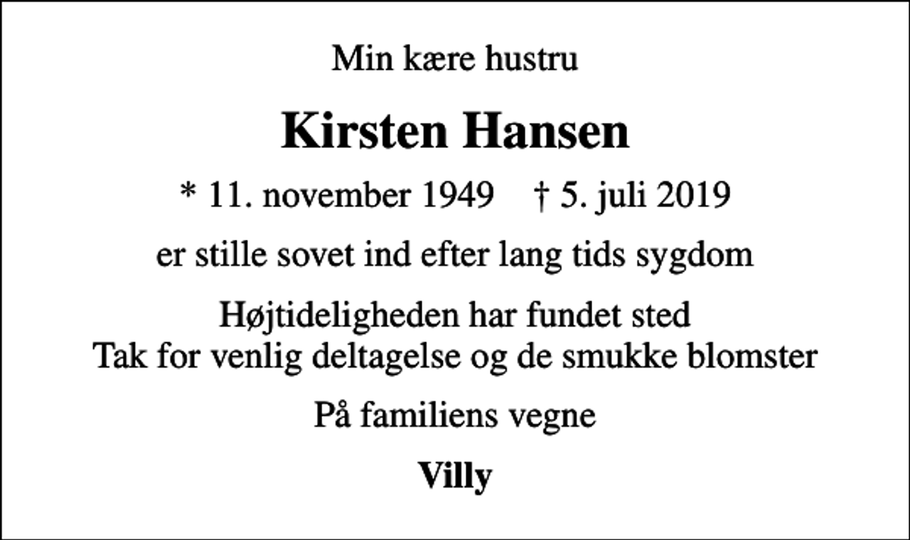 <p>Min kære hustru<br />Kirsten Hansen<br />* 11. november 1949 ✝ 5. juli 2019<br />er stille sovet ind efter lang tids sygdom<br />Højtideligheden har fundet sted Tak for venlig deltagelse og de smukke blomster<br />På familiens vegne<br />Villy</p>