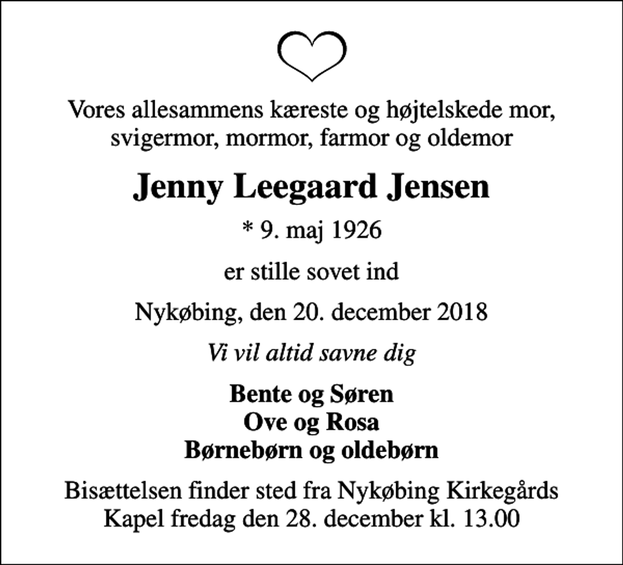 <p>Vores allesammens kæreste og højtelskede mor, svigermor, mormor, farmor og oldemor<br />Jenny Leegaard Jensen<br />* 9. maj 1926<br />er stille sovet ind<br />Nykøbing, den 20. december 2018<br />Vi vil altid savne dig<br />Bente og Søren Ove og Rosa Børnebørn og oldebørn<br />Bisættelsen finder sted fra Nykøbing Kirkegårds Kapel fredag den 28. december kl. 13.00</p>