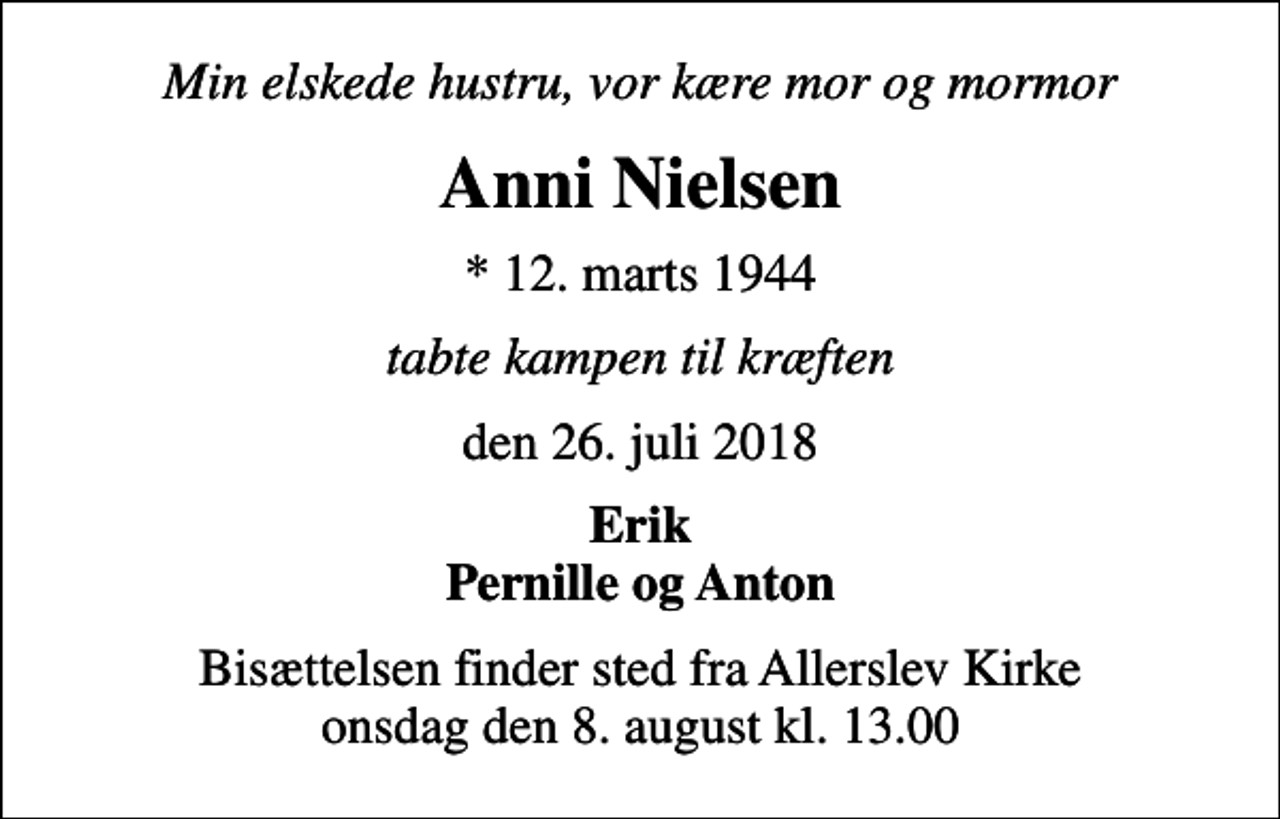 <p>Min elskede hustru, vor kære mor og mormor<br />Anni Nielsen<br />* 12. marts 1944<br />tabte kampen til kræften<br />den 26. juli 2018<br />Erik Pernille og Anton<br />Bisættelsen finder sted fra Allerslev Kirke onsdag den 8. august kl. 13.00</p>