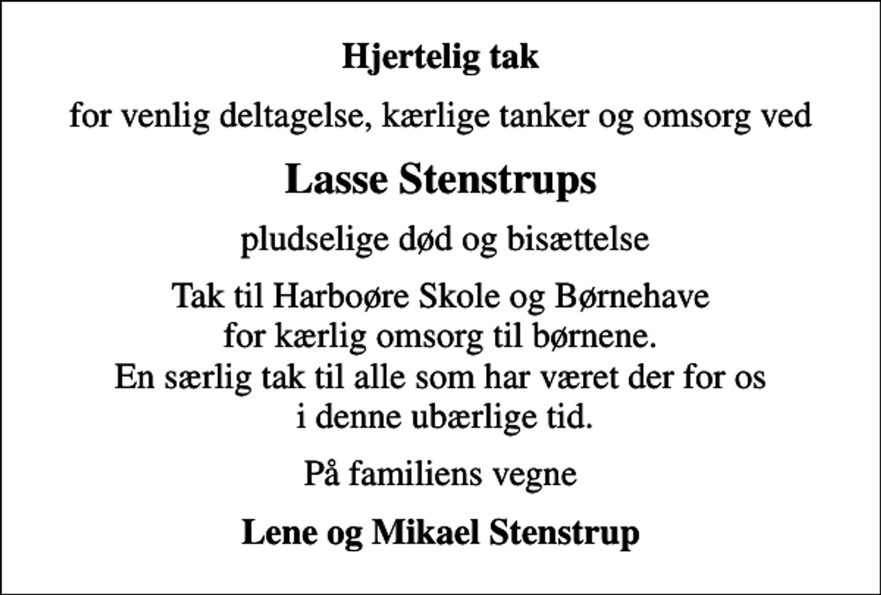 <p>Hjertelig tak<br />for venlig deltagelse, kærlige tanker og omsorg ved<br />Lasse Stenstrups<br />pludselige død og bisættelse<br />Tak til Harboøre Skole og Børnehave for kærlig omsorg til børnene. En særlig tak til alle som har været der for os i denne ubærlige tid.<br />På familiens vegne<br />Lene og Mikael Stenstrup</p>