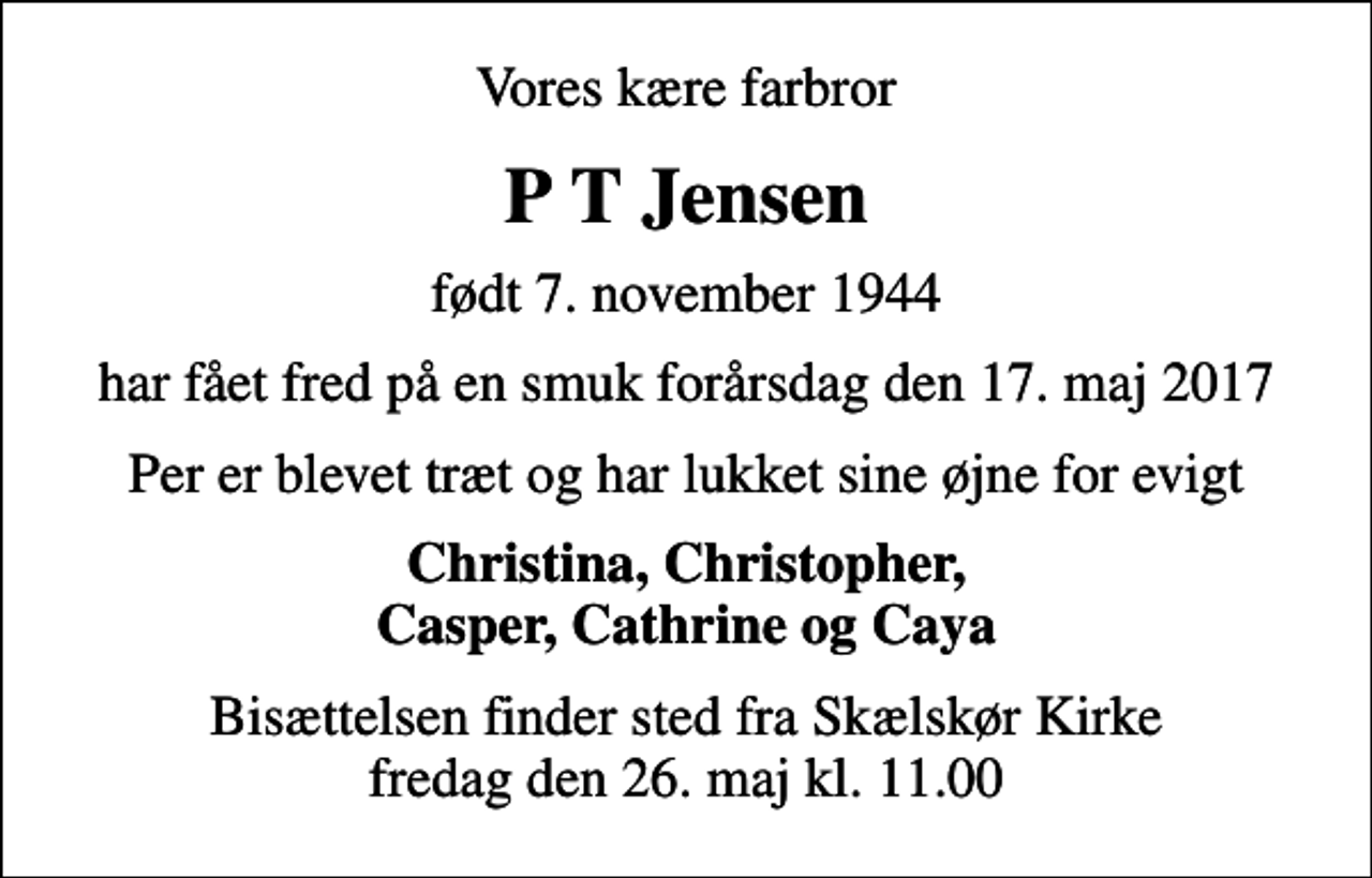 <p>Vores kære farbror<br />P T Jensen<br />født 7. november 1944<br />har fået fred på en smuk forårsdag den 17. maj 2017<br />Per er blevet træt og har lukket sine øjne for evigt<br />Christina, Christopher, Casper, Cathrine og Caya<br />Bisættelsen finder sted fra Skælskør Kirke fredag den 26. maj kl. 11.00</p>