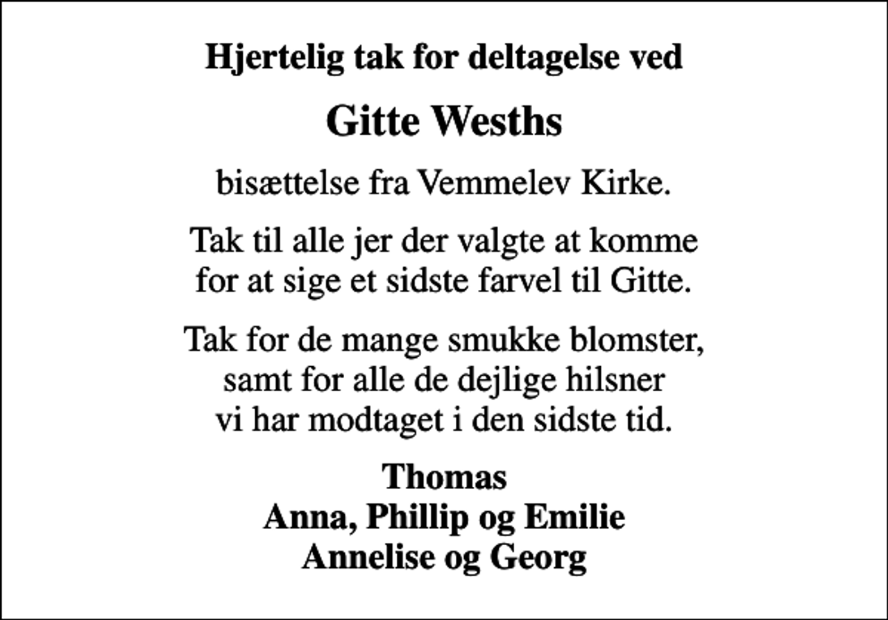 <p>Hjertelig tak for deltagelse ved<br />Gitte Wesths<br />bisættelse fra Vemmelev Kirke.<br />Tak til alle jer der valgte at komme for at sige et sidste farvel til Gitte.<br />Tak for de mange smukke blomster, samt for alle de dejlige hilsner vi har modtaget i den sidste tid.<br />Thomas Anna, Phillip og Emilie Annelise og Georg</p>