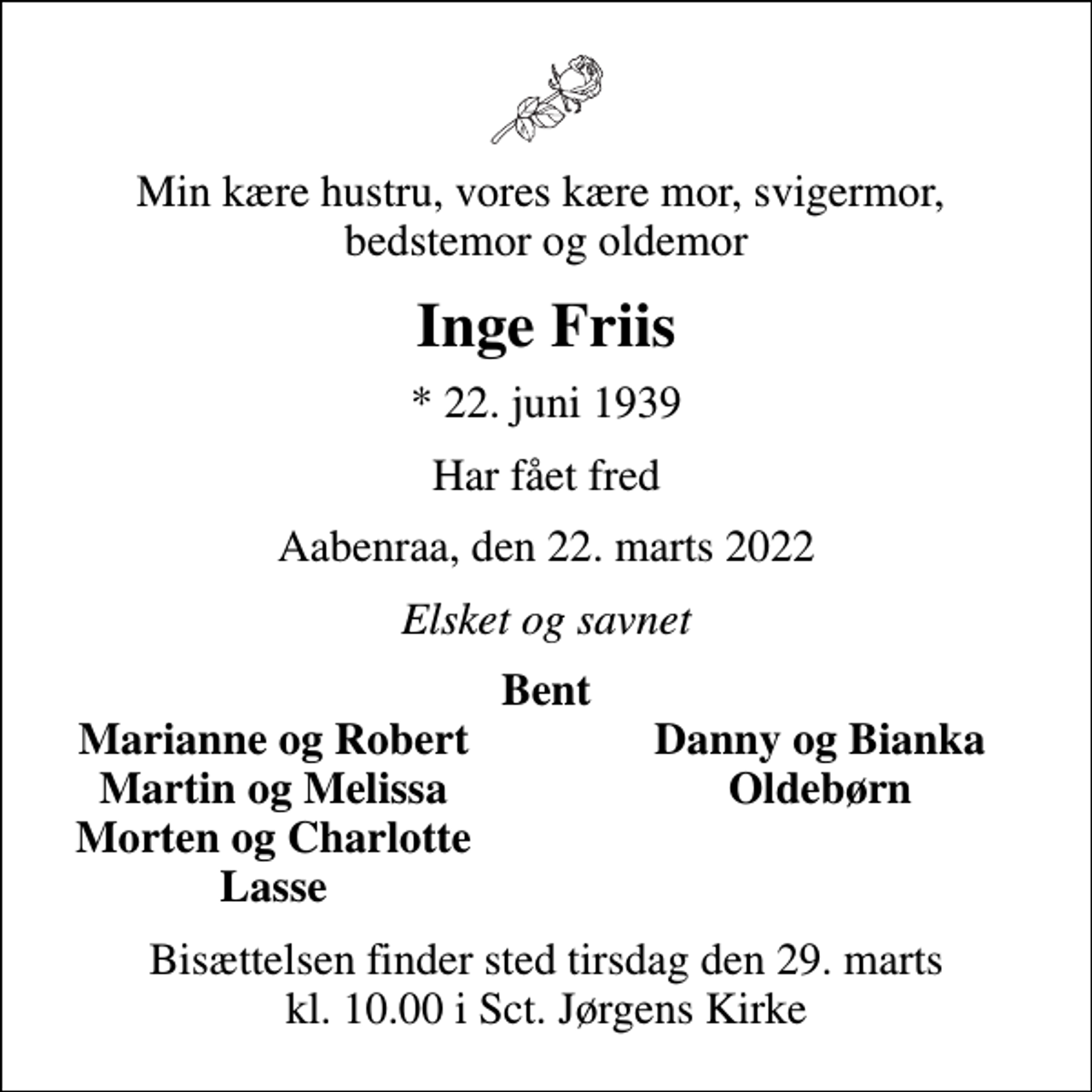 <p>Min kære hustru, vores kære mor, svigermor, bedstemor og oldemor<br />Inge Friis<br />* 22. juni 1939<br />Har fået fred<br />Aabenraa, den 22. marts 2022<br />Elsket og savnet<br />Bent<br />Marianne og Robert<br />Danny og Bianka<br />Martin og Melissa<br />Oldebørn<br />Morten og Charlotte<br />Lasse<br />Bisættelsen finder sted tirsdag den 29. marts kl. 10.00 i Sct. Jørgens Kirke</p>