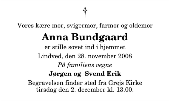 <p>Vores kære mor, svigermor, farmor og oldemor<br />Anna Bundgaard<br />er stille sovet ind i hjemmet<br />Lindved, den 28. november 2008<br />På familiens vegne<br />Jørgen og Svend Erik<br />Begravelsen finder sted fra Grejs Kirke tirsdag den 2. december kl. 13.00</p>