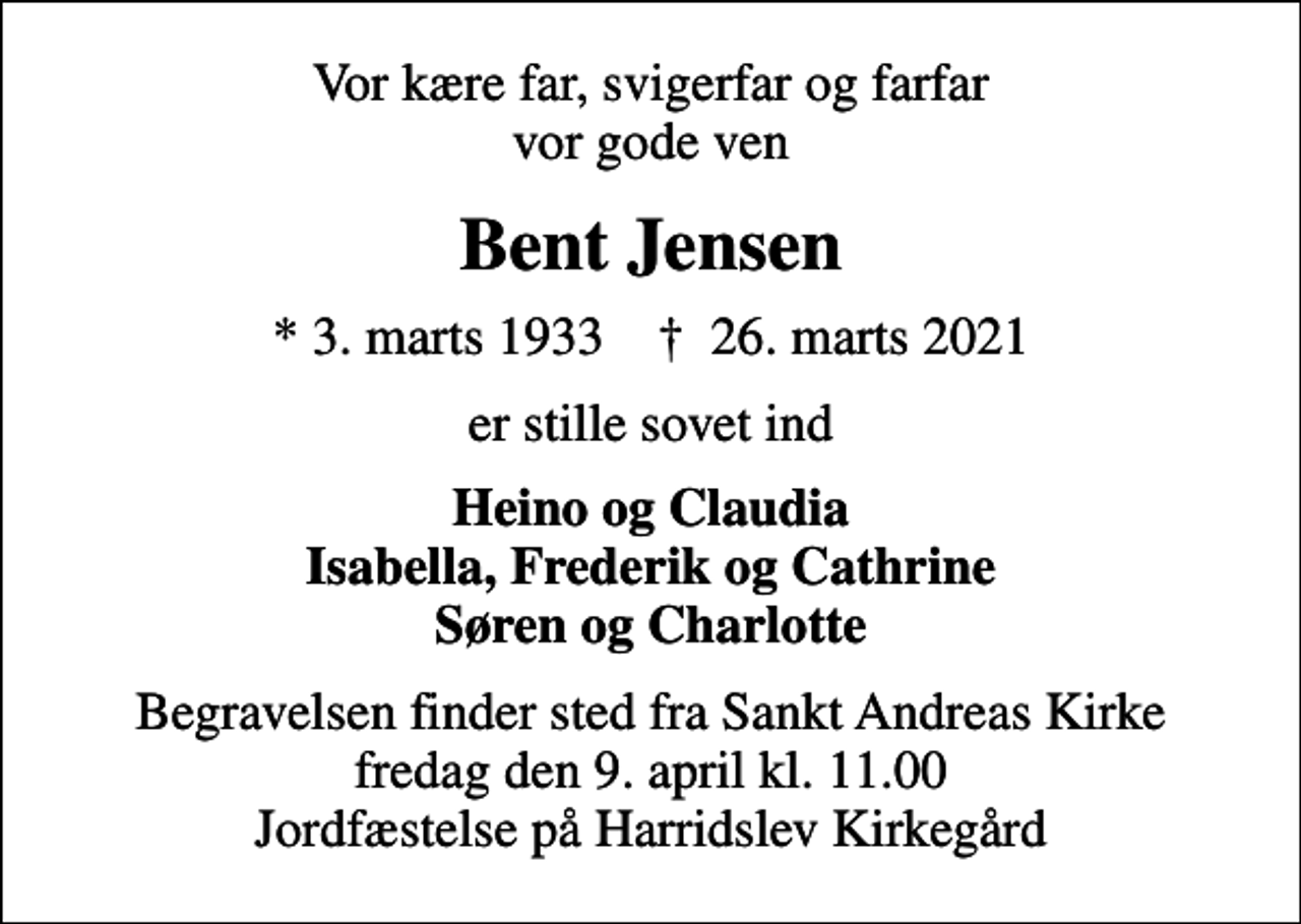 <p>Vor kære far, svigerfar og farfar vor gode ven<br />Bent Jensen<br />* 3. marts 1933 ✝ 26. marts 2021<br />er stille sovet ind<br />Heino og Claudia Isabella, Frederik og Cathrine Søren og Charlotte<br />Begravelsen finder sted fra Sankt Andreas Kirke fredag den 9. april kl. 11.00 Jordfæstelse på Harridslev Kirkegård</p>
