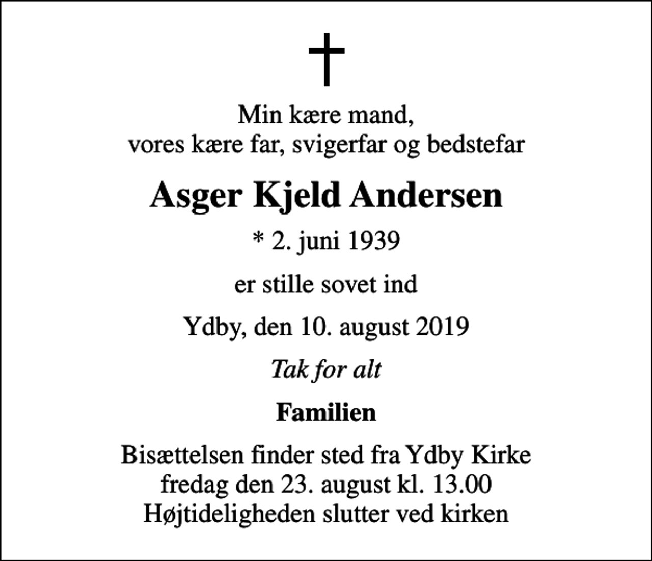 <p>Min kære mand, vores kære far, svigerfar og bedstefar<br />Asger Kjeld Andersen<br />* 2. juni 1939<br />er stille sovet ind<br />Ydby, den 10. august 2019<br />Tak for alt<br />Familien<br />Bisættelsen finder sted fra Ydby Kirke fredag den 23. august kl. 13.00 Højtideligheden slutter ved kirken</p>
